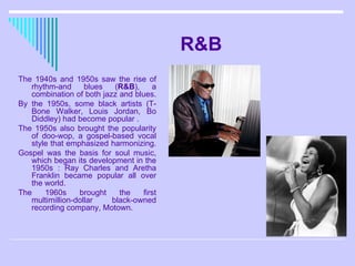 R&B The 1940s and 1950s saw the rise of rhythm-and blues ( R&B ), a combination of both jazz and blues.  By the 1950s, some black artists (T-Bone Walker, Louis Jordan, Bo Diddley) had become popular . The 1950s also brought the popularity of doo-wop, a gospel-based vocal style that emphasized harmonizing.  Gospel was the basis for soul music, which began its development in the 1950s : Ray Charles and Aretha Franklin became popular all over the world.  The 1960s brought the first multimillion-dollar black-owned recording company, Motown.  