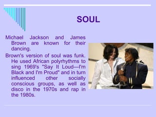 SOUL Michael Jackson and James Brown are known for their dancing.  Brown's version of soul was funk. He used African polyrhythms to sing 1969's "Say It Loud—I'm Black and I'm Proud" and in turn influenced other socially conscious groups, as well as disco in the 1970s and rap in the 1980s.  