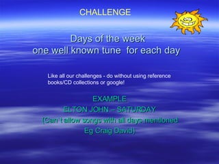 Days of the week one well known tune  for each day  EXAMPLE ELTON JOHN – SATURDAY (Can`t allow songs with all days mentioned Eg Craig David) CHALLENGE Like all our challenges - do without using reference books/CD collections or google! 