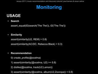 recsys 2011 | music recommendation and discovery tutorial | paul lamere & oscar celma


                                 Monitoring
USAGE
●   Search
    assert_equal(ID(search('The The')), ID('The The'))


●   Similarity
    assert(similarity(U2, REM) > 0.8)
    assert(similarity(AC/DC, Rebecca Black) < 0.3)


●   Recommendation
    0) create_profile(@ocelma)
    1) assert(similarity(@ocelma, U2) >= 0.8)
    2) dislike(@ocelma, track(U2,Lemon))
    3) assert(similarity(@ocelma, album(U2,Zooropa)) < 0.8)
 