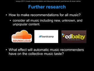 recsys 2011 | music recommendation and discovery tutorial | paul lamere & oscar celma


                          Further research
●   How to make recommendations for all music?
    ●   consider all music including new, unknown, and
        unpopular content.




●   What effect will automatic music recommenders
    have on the collective music taste?
 