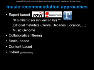 recsys 2011 | music recommendation and discovery tutorial | paul lamere & oscar celma


music recommendation approaches
●   Expert-based
       “X similar to (or influenced by) Y”
       Editorial metadata (Genre, Decades, Location, …)
       Music Genome
●   Collaborative filtering
●   Social-based
●   Content-based
●   Hybrid (combination)
 