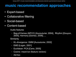 recsys 2011 | music recommendation and discovery tutorial | paul lamere & oscar celma


music recommendation approaches
●   Expert-based
●   Collaborative filtering
●   Social-based
●   Content-based
      Audio features
       –    Bag-of-frames (MFCC) [Aucouturier, 2004], Rhythm [Gouyon,
            2005], Harmony [Gomez, 2006], ...
      Similarity
       –    KL-divergence: GMM [Aucouturier, 2002]
       –    EMD [Logan, 2001]
       –    Euclidean: PCA [Cano, 2005]
       –    Cosine: mean/var (feature vectors)
       –    Ad-hoc
 