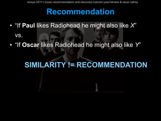 recsys 2011 | music recommendation and discovery tutorial | paul lamere & oscar celma


                        Recommendation
●   “If Paul likes Radiohead he might also like X”
    vs.
●   “If Oscar likes Radiohead he might also like Y”


          SIMILARITY != RECOMMENDATION
 