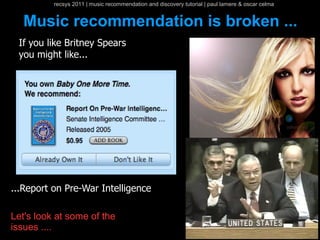 recsys 2011 | music recommendation and discovery tutorial | paul lamere & oscar celma


  Music recommendation is broken ...
 If you like Britney Spears
 you might like...




...Report on Pre-War Intelligence

Let's look at some of the
issues ....
 