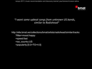 recsys 2011 | music recommendation and discovery tutorial | paul lamere & oscar celma




  “I want some upbeat songs from unknown US bands,
                  similar to Radiohead“


http://ella.bmat.ws/collections/bmat/artists/radiohead/similar/tracks
    ?filter=mood:happy
    +speed:fast
    +iso_country:US
    +popularity:[0.0+TO+4.0]
 