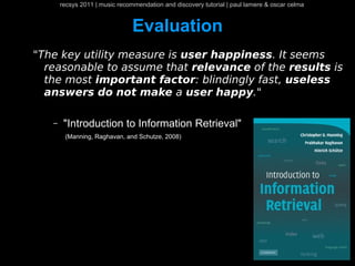 recsys 2011 | music recommendation and discovery tutorial | paul lamere & oscar celma


                                Evaluation
"The key utility measure is user happiness. It seems
  reasonable to assume that relevance of the results is
  the most important factor: blindingly fast, useless
  answers do not make a user happy."

   –    "Introduction to Information Retrieval"
        (Manning, Raghavan, and Schutze, 2008)
 