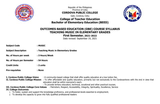 Republic of the Philippines
Province of Cebu
CORDOVA PUBLIC COLLEGE
Gabi, Cordova, Cebu
College of Teacher Education
Bachelor of Elementary Education (BEED)
OUTCOMES-BASED EDUCATION (OBE) COURSE SYLLABUS
TEACHING MUSIC IN ELEMENTARY GRADES
First Semester, 2021-2022
Date revised: September 19, 2021
Subject Code : MUSIC
Subject Description : Teaching Music in Elementary Grades
No. of Hours per week : 3 Hours/Week
No. of Hours per Semester : 54 Hours
Credit Units : 3 units
Pre-requisites : None
I. Cordova Public College Vision : A community-based college that shall offer quality education at a low tuition fee.
II. Cordova Public College Mission : To offer affordable and quality education, primarily but not exclusively to the Cordovanhons with the end in view that
education shall be within everyone’s reach.
: To provide tertiary education, technical, vocational and other practical courses.
III. Cordova Public College Core Values : Patriotism, Respect, Accessibility, Integrity, Spirituality, Excellence, Service
IV. College Outcomes:
1. To foster, sustain and support the knowledge proficiency, and professional levels essential to employment.
2. To develop the capacity to grow into fully qualified professional leaders
 