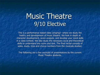 Music Theatre  9/10 Elective This is a performance based class (singing)– where we study the history and development of music theatre. We look in depth at character development, score analysis, and develop your vocal skills in a class context. We also study the necessary aural and theoretical skills to understand any score and text. The final recital consists of solos, duets, trios and chorus numbers from the musicals studied. The following are a few excerpts of presentations by the current Music Theatre students. 