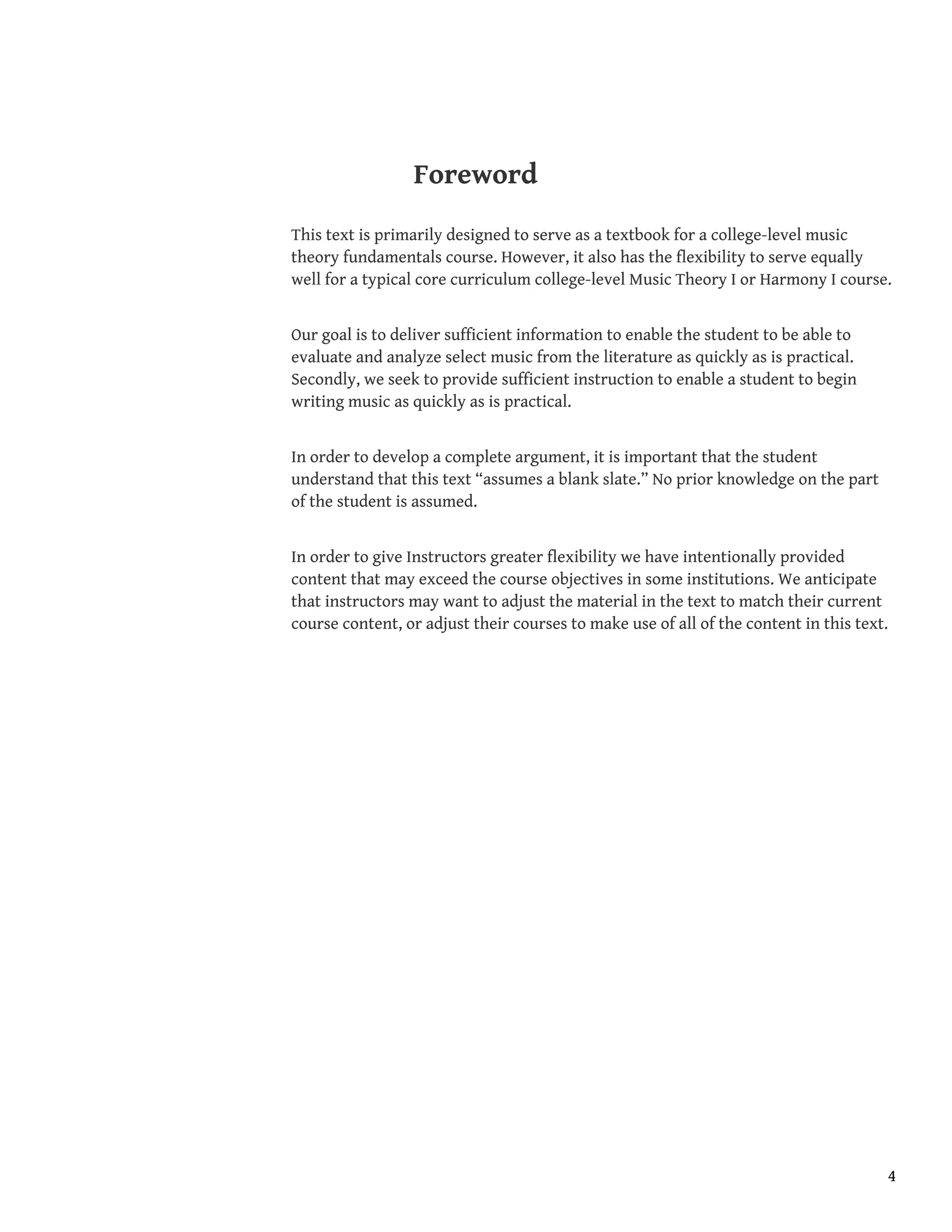 Foreword
This text is primarily designed to serve as a textbook for a college-level music
theory fundamentals course. However, it also has the flexibility to serve equally
well for a typical core curriculum college-level Music Theory I or Harmony I course.
Our goal is to deliver sufficient information to enable the student to be able to
evaluate and analyze select music from the literature as quickly as is practical.
Secondly, we seek to provide sufficient instruction to enable a student to begin
writing music as quickly as is practical.
In order to develop a complete argument, it is important that the student
understand that this text “assumes a blank slate.” No prior knowledge on the part
of the student is assumed.
In order to give Instructors greater flexibility we have intentionally provided
content that may exceed the course objectives in some institutions. We anticipate
that instructors may want to adjust the material in the text to match their current
course content, or adjust their courses to make use of all of the content in this text.
4
 