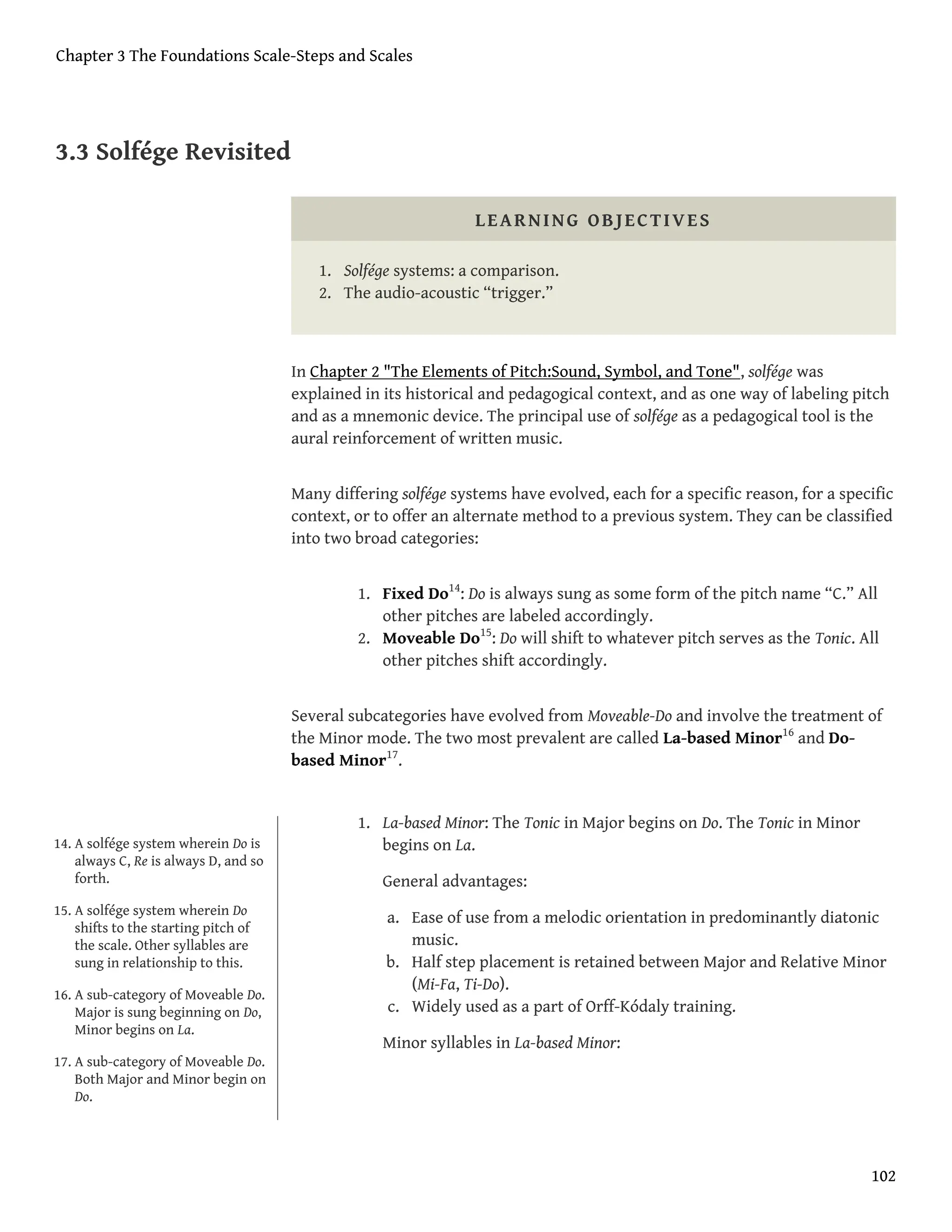 3.3 Solfége Revisited
LEARNING OBJECTIVES
1. Solfége systems: a comparison.
2. The audio-acoustic “trigger.”
In Chapter 2 "The Elements of Pitch:Sound, Symbol, and Tone", solfége was
explained in its historical and pedagogical context, and as one way of labeling pitch
and as a mnemonic device. The principal use of solfége as a pedagogical tool is the
aural reinforcement of written music.
Many differing solfége systems have evolved, each for a specific reason, for a specific
context, or to offer an alternate method to a previous system. They can be classified
into two broad categories:
1. Fixed Do14
: Do is always sung as some form of the pitch name “C.” All
other pitches are labeled accordingly.
2. Moveable Do15
: Do will shift to whatever pitch serves as the Tonic. All
other pitches shift accordingly.
Several subcategories have evolved from Moveable-Do and involve the treatment of
the Minor mode. The two most prevalent are called La-based Minor16
and Do-
based Minor17
.
1. La-based Minor: The Tonic in Major begins on Do. The Tonic in Minor
begins on La.
General advantages:
a. Ease of use from a melodic orientation in predominantly diatonic
music.
b. Half step placement is retained between Major and Relative Minor
(Mi-Fa, Ti-Do).
c. Widely used as a part of Orff-Kódaly training.
Minor syllables in La-based Minor:
14. A solfége system wherein Do is
always C, Re is always D, and so
forth.
15. A solfége system wherein Do
shifts to the starting pitch of
the scale. Other syllables are
sung in relationship to this.
16. A sub-category of Moveable Do.
Major is sung beginning on Do,
Minor begins on La.
17. A sub-category of Moveable Do.
Both Major and Minor begin on
Do.
Chapter 3 The Foundations Scale-Steps and Scales
102
 