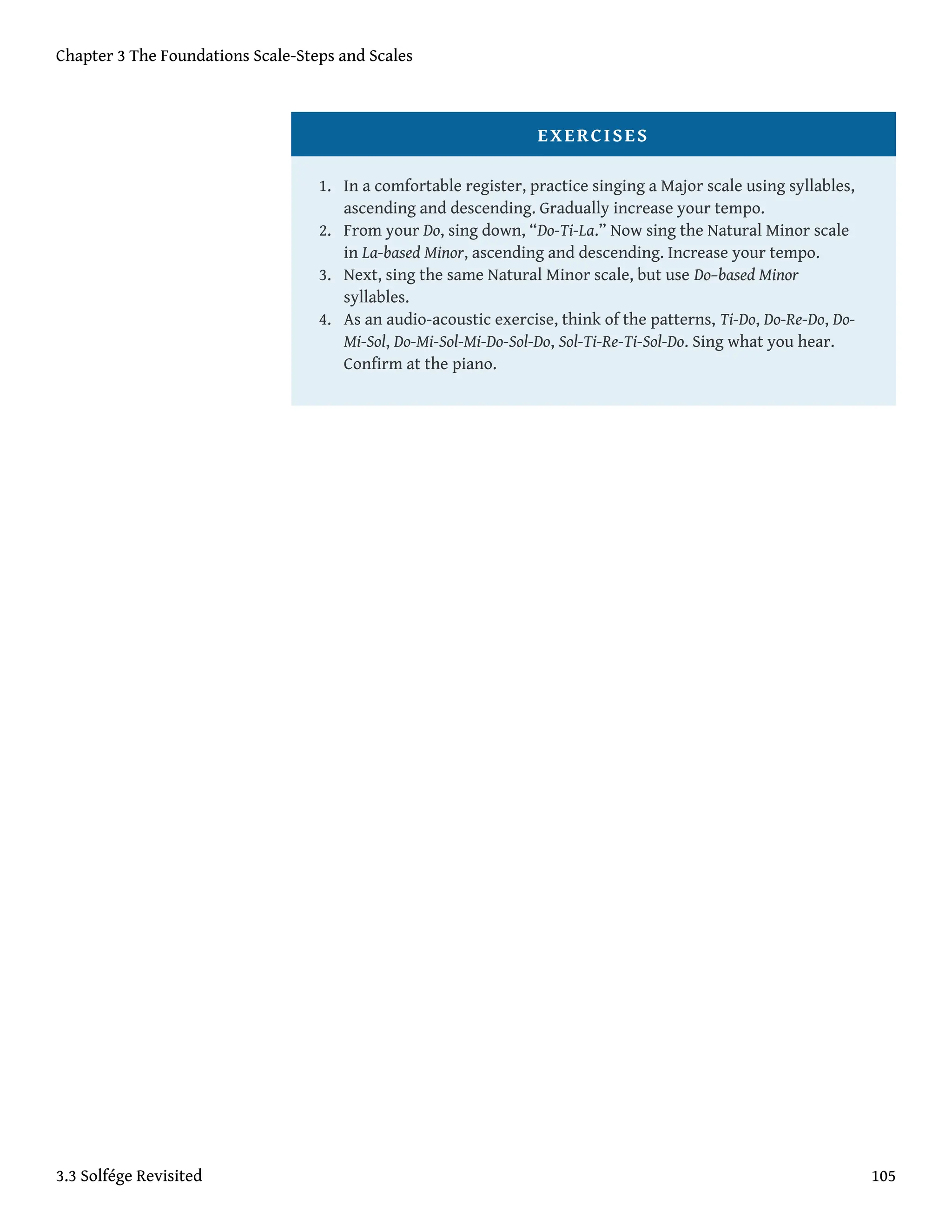EXERCISES
1. In a comfortable register, practice singing a Major scale using syllables,
ascending and descending. Gradually increase your tempo.
2. From your Do, sing down, “Do-Ti-La.” Now sing the Natural Minor scale
in La-based Minor, ascending and descending. Increase your tempo.
3. Next, sing the same Natural Minor scale, but use Do–based Minor
syllables.
4. As an audio-acoustic exercise, think of the patterns, Ti-Do, Do-Re-Do, Do-
Mi-Sol, Do-Mi-Sol-Mi-Do-Sol-Do, Sol-Ti-Re-Ti-Sol-Do. Sing what you hear.
Confirm at the piano.
Chapter 3 The Foundations Scale-Steps and Scales
3.3 Solfége Revisited 105
 