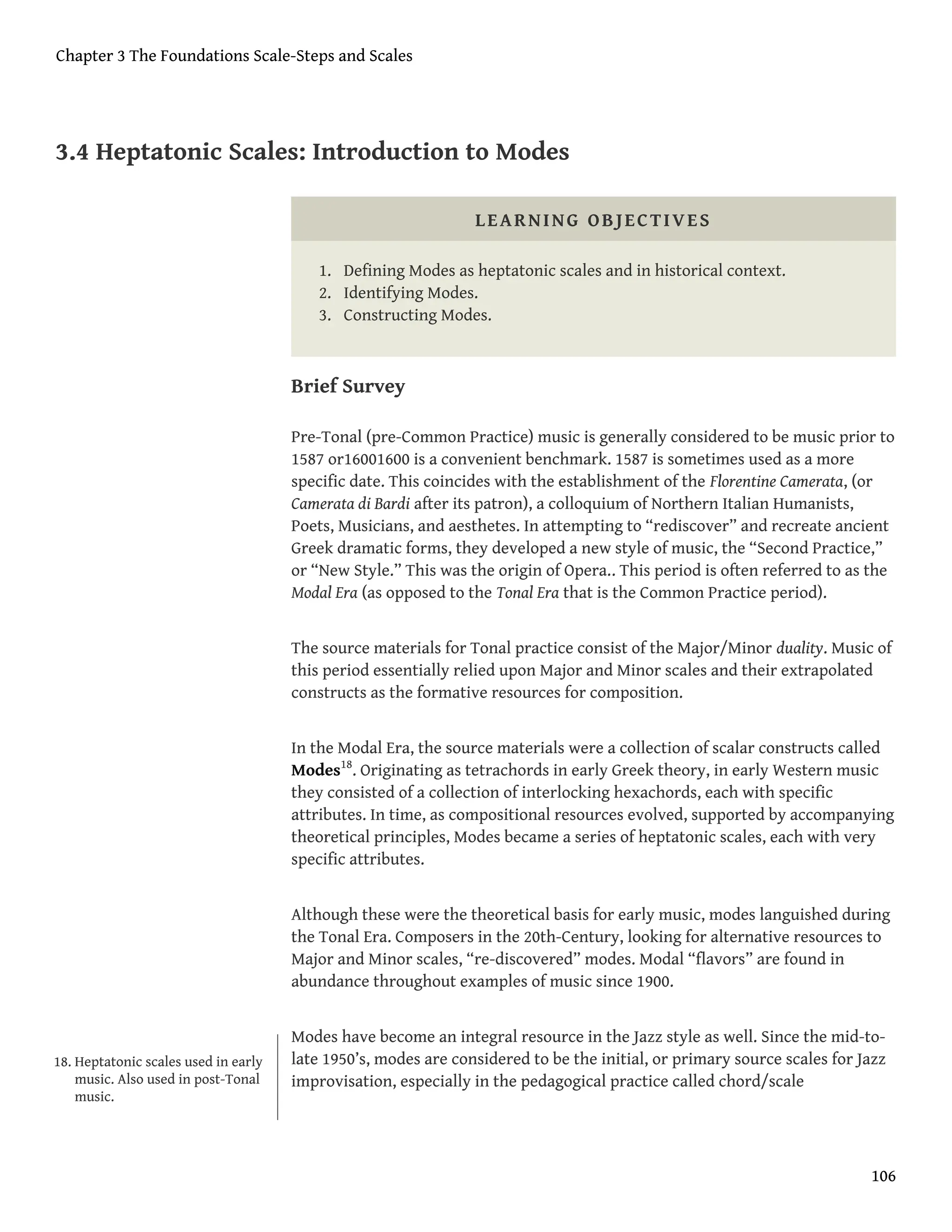 3.4 Heptatonic Scales: Introduction to Modes
LEARNING OBJECTIVES
1. Defining Modes as heptatonic scales and in historical context.
2. Identifying Modes.
3. Constructing Modes.
Brief Survey
Pre-Tonal (pre-Common Practice) music is generally considered to be music prior to
1587 or16001600 is a convenient benchmark. 1587 is sometimes used as a more
specific date. This coincides with the establishment of the Florentine Camerata, (or
Camerata di Bardi after its patron), a colloquium of Northern Italian Humanists,
Poets, Musicians, and aesthetes. In attempting to “rediscover” and recreate ancient
Greek dramatic forms, they developed a new style of music, the “Second Practice,”
or “New Style.” This was the origin of Opera.. This period is often referred to as the
Modal Era (as opposed to the Tonal Era that is the Common Practice period).
The source materials for Tonal practice consist of the Major/Minor duality. Music of
this period essentially relied upon Major and Minor scales and their extrapolated
constructs as the formative resources for composition.
In the Modal Era, the source materials were a collection of scalar constructs called
Modes18
. Originating as tetrachords in early Greek theory, in early Western music
they consisted of a collection of interlocking hexachords, each with specific
attributes. In time, as compositional resources evolved, supported by accompanying
theoretical principles, Modes became a series of heptatonic scales, each with very
specific attributes.
Although these were the theoretical basis for early music, modes languished during
the Tonal Era. Composers in the 20th-Century, looking for alternative resources to
Major and Minor scales, “re-discovered” modes. Modal “flavors” are found in
abundance throughout examples of music since 1900.
Modes have become an integral resource in the Jazz style as well. Since the mid-to-
late 1950’s, modes are considered to be the initial, or primary source scales for Jazz
improvisation, especially in the pedagogical practice called chord/scale
18. Heptatonic scales used in early
music. Also used in post-Tonal
music.
Chapter 3 The Foundations Scale-Steps and Scales
106
 