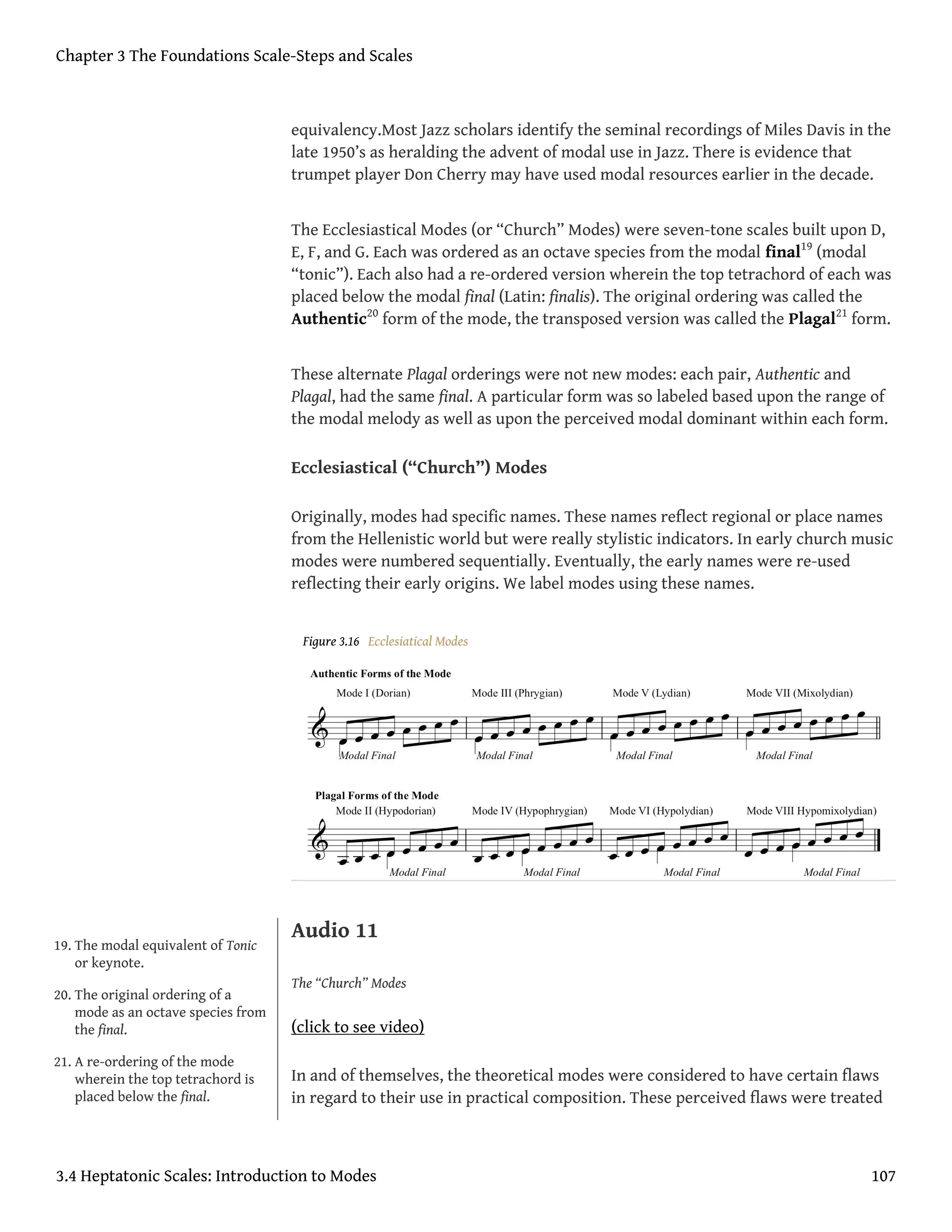 equivalency.Most Jazz scholars identify the seminal recordings of Miles Davis in the
late 1950’s as heralding the advent of modal use in Jazz. There is evidence that
trumpet player Don Cherry may have used modal resources earlier in the decade.
The Ecclesiastical Modes (or “Church” Modes) were seven-tone scales built upon D,
E, F, and G. Each was ordered as an octave species from the modal final19
(modal
“tonic”). Each also had a re-ordered version wherein the top tetrachord of each was
placed below the modal final (Latin: finalis). The original ordering was called the
Authentic20
form of the mode, the transposed version was called the Plagal21
form.
These alternate Plagal orderings were not new modes: each pair, Authentic and
Plagal, had the same final. A particular form was so labeled based upon the range of
the modal melody as well as upon the perceived modal dominant within each form.
Ecclesiastical (“Church”) Modes
Originally, modes had specific names. These names reflect regional or place names
from the Hellenistic world but were really stylistic indicators. In early church music
modes were numbered sequentially. Eventually, the early names were re-used
reflecting their early origins. We label modes using these names.
Figure 3.16 Ecclesiatical Modes
Audio 11
The “Church” Modes
(click to see video)
In and of themselves, the theoretical modes were considered to have certain flaws
in regard to their use in practical composition. These perceived flaws were treated
19. The modal equivalent of Tonic
or keynote.
20. The original ordering of a
mode as an octave species from
the final.
21. A re-ordering of the mode
wherein the top tetrachord is
placed below the final.
Chapter 3 The Foundations Scale-Steps and Scales
3.4 Heptatonic Scales: Introduction to Modes 107
 