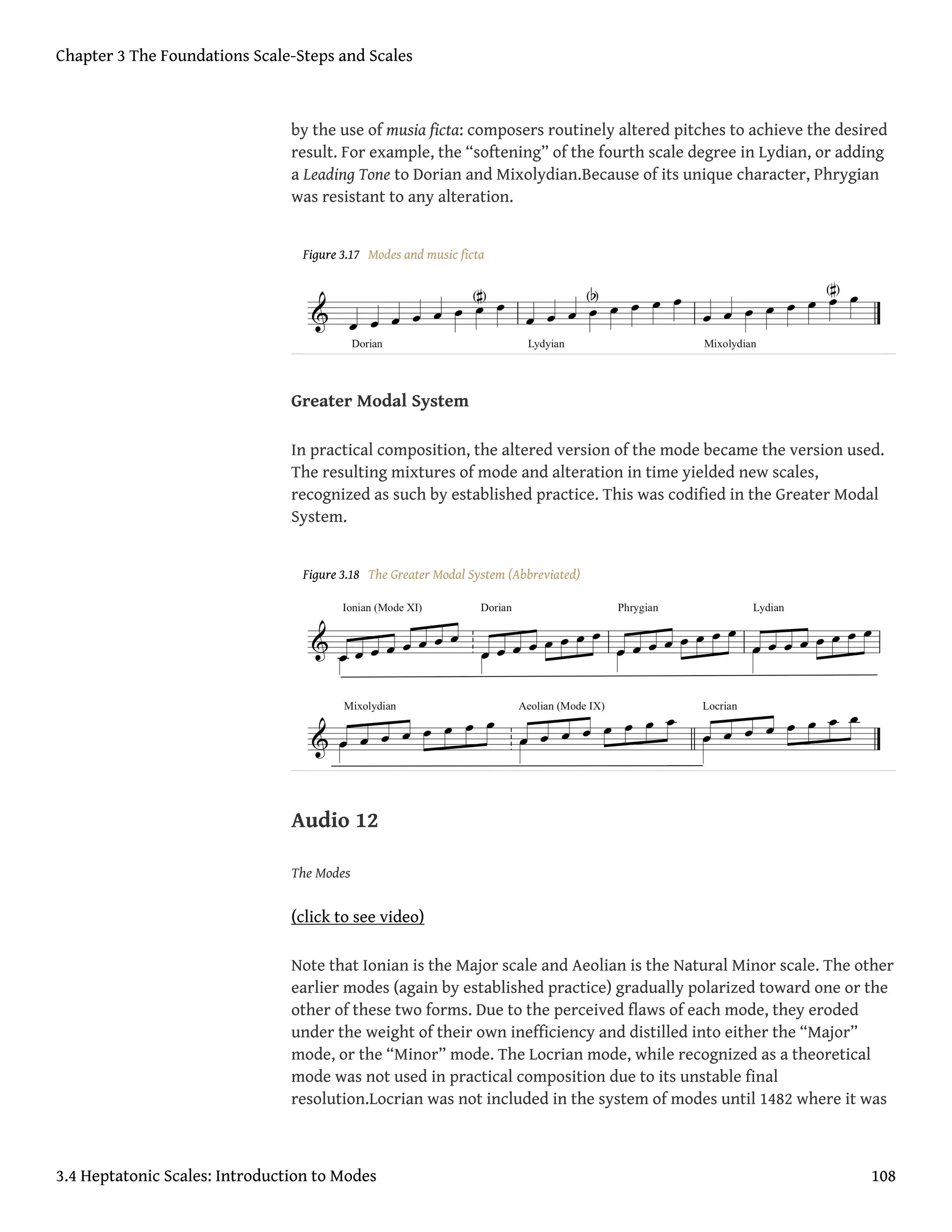 by the use of musia ficta: composers routinely altered pitches to achieve the desired
result. For example, the “softening” of the fourth scale degree in Lydian, or adding
a Leading Tone to Dorian and Mixolydian.Because of its unique character, Phrygian
was resistant to any alteration.
Figure 3.17 Modes and music ficta
Greater Modal System
In practical composition, the altered version of the mode became the version used.
The resulting mixtures of mode and alteration in time yielded new scales,
recognized as such by established practice. This was codified in the Greater Modal
System.
Figure 3.18 The Greater Modal System (Abbreviated)
Audio 12
The Modes
(click to see video)
Note that Ionian is the Major scale and Aeolian is the Natural Minor scale. The other
earlier modes (again by established practice) gradually polarized toward one or the
other of these two forms. Due to the perceived flaws of each mode, they eroded
under the weight of their own inefficiency and distilled into either the “Major”
mode, or the “Minor” mode. The Locrian mode, while recognized as a theoretical
mode was not used in practical composition due to its unstable final
resolution.Locrian was not included in the system of modes until 1482 where it was
Chapter 3 The Foundations Scale-Steps and Scales
3.4 Heptatonic Scales: Introduction to Modes 108
 