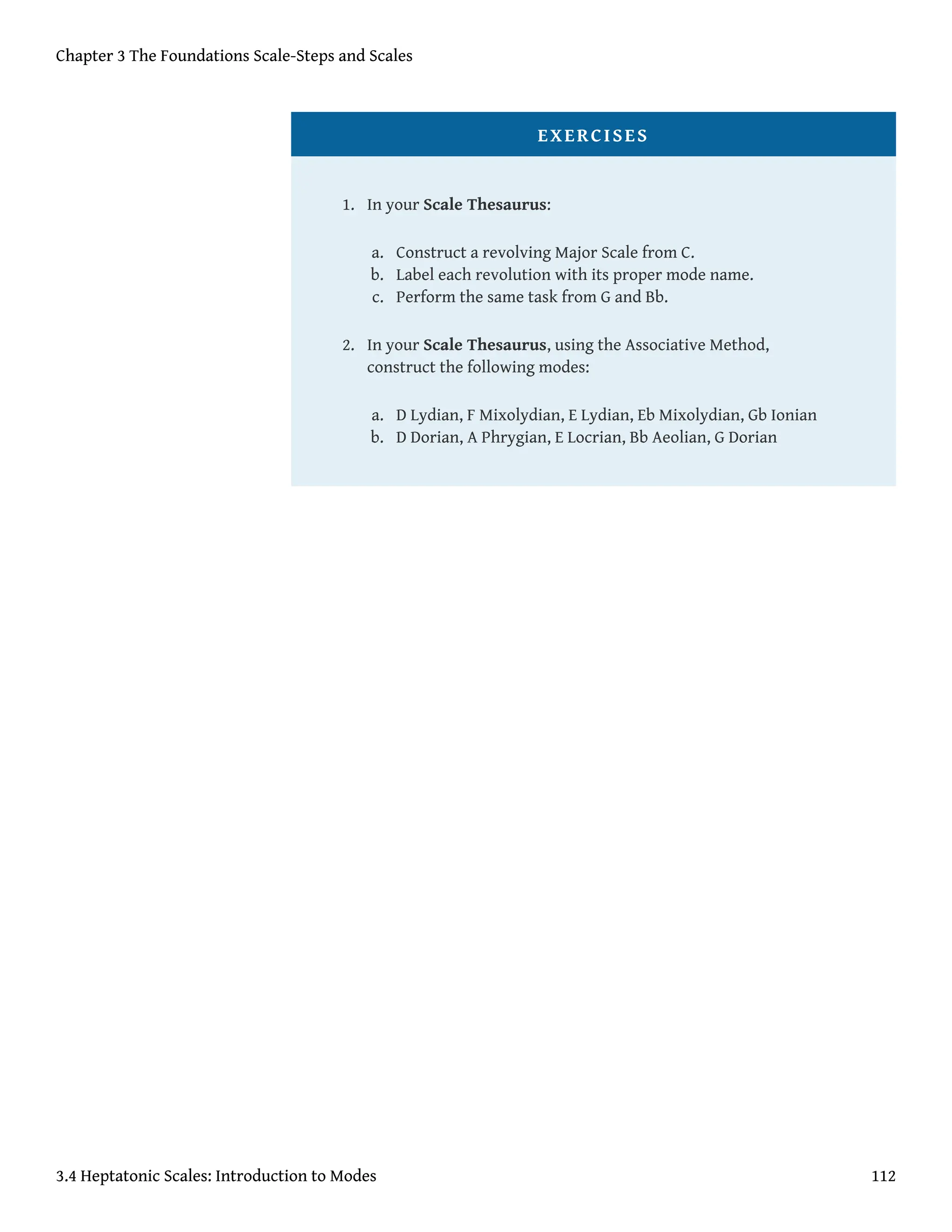 EXERCISES
1. In your Scale Thesaurus:
a. Construct a revolving Major Scale from C.
b. Label each revolution with its proper mode name.
c. Perform the same task from G and Bb.
2. In your Scale Thesaurus, using the Associative Method,
construct the following modes:
a. D Lydian, F Mixolydian, E Lydian, Eb Mixolydian, Gb Ionian
b. D Dorian, A Phrygian, E Locrian, Bb Aeolian, G Dorian
Chapter 3 The Foundations Scale-Steps and Scales
3.4 Heptatonic Scales: Introduction to Modes 112
 