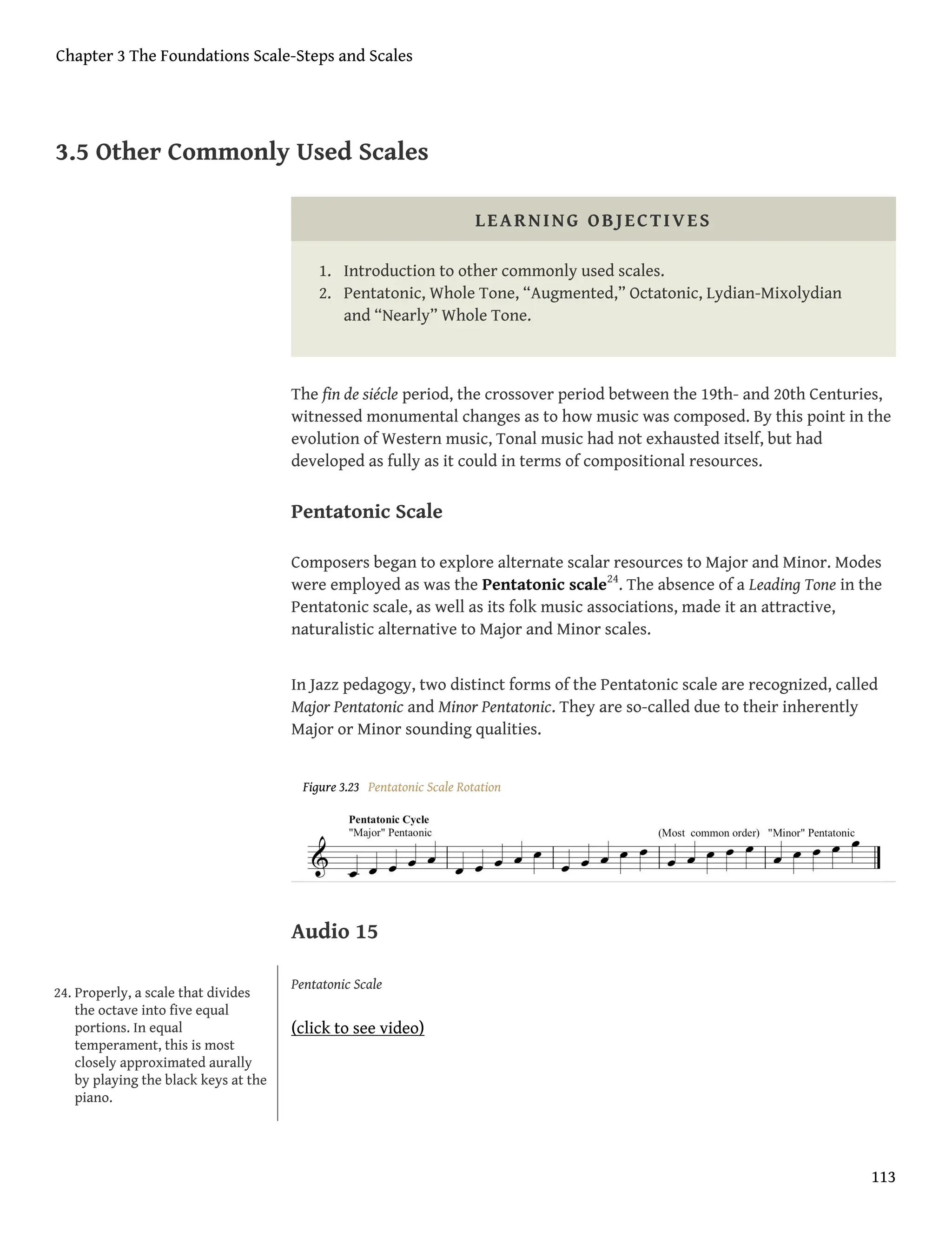 3.5 Other Commonly Used Scales
LEARNING OBJECTIVES
1. Introduction to other commonly used scales.
2. Pentatonic, Whole Tone, “Augmented,” Octatonic, Lydian-Mixolydian
and “Nearly” Whole Tone.
The fin de siécle period, the crossover period between the 19th- and 20th Centuries,
witnessed monumental changes as to how music was composed. By this point in the
evolution of Western music, Tonal music had not exhausted itself, but had
developed as fully as it could in terms of compositional resources.
Pentatonic Scale
Composers began to explore alternate scalar resources to Major and Minor. Modes
were employed as was the Pentatonic scale24
. The absence of a Leading Tone in the
Pentatonic scale, as well as its folk music associations, made it an attractive,
naturalistic alternative to Major and Minor scales.
In Jazz pedagogy, two distinct forms of the Pentatonic scale are recognized, called
Major Pentatonic and Minor Pentatonic. They are so-called due to their inherently
Major or Minor sounding qualities.
Figure 3.23 Pentatonic Scale Rotation
Audio 15
Pentatonic Scale
(click to see video)
24. Properly, a scale that divides
the octave into five equal
portions. In equal
temperament, this is most
closely approximated aurally
by playing the black keys at the
piano.
Chapter 3 The Foundations Scale-Steps and Scales
113
 