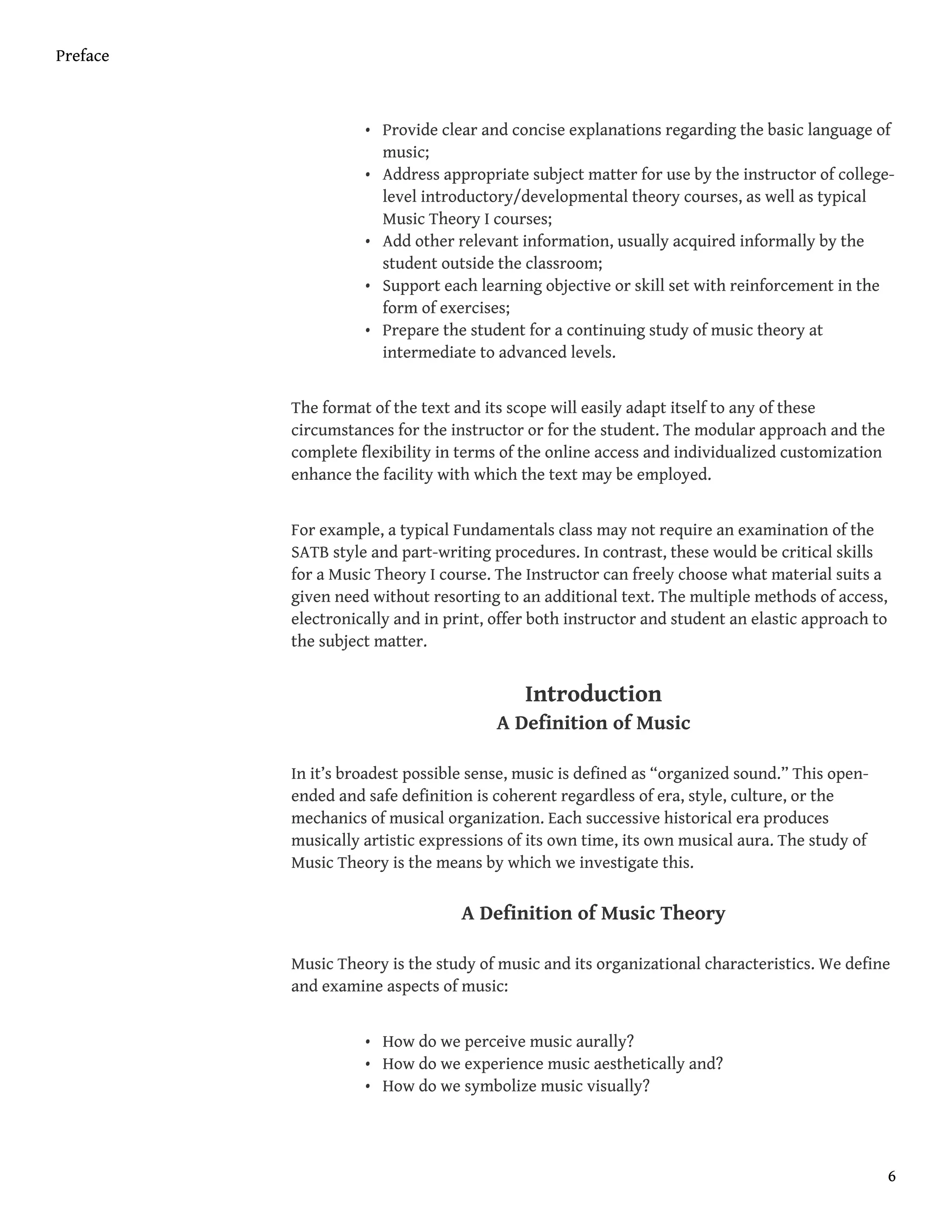 • Provide clear and concise explanations regarding the basic language of
music;
• Address appropriate subject matter for use by the instructor of college-
level introductory/developmental theory courses, as well as typical
Music Theory I courses;
• Add other relevant information, usually acquired informally by the
student outside the classroom;
• Support each learning objective or skill set with reinforcement in the
form of exercises;
• Prepare the student for a continuing study of music theory at
intermediate to advanced levels.
The format of the text and its scope will easily adapt itself to any of these
circumstances for the instructor or for the student. The modular approach and the
complete flexibility in terms of the online access and individualized customization
enhance the facility with which the text may be employed.
For example, a typical Fundamentals class may not require an examination of the
SATB style and part-writing procedures. In contrast, these would be critical skills
for a Music Theory I course. The Instructor can freely choose what material suits a
given need without resorting to an additional text. The multiple methods of access,
electronically and in print, offer both instructor and student an elastic approach to
the subject matter.
Introduction
A Definition of Music
In it’s broadest possible sense, music is defined as “organized sound.” This open-
ended and safe definition is coherent regardless of era, style, culture, or the
mechanics of musical organization. Each successive historical era produces
musically artistic expressions of its own time, its own musical aura. The study of
Music Theory is the means by which we investigate this.
A Definition of Music Theory
Music Theory is the study of music and its organizational characteristics. We define
and examine aspects of music:
• How do we perceive music aurally?
• How do we experience music aesthetically and?
• How do we symbolize music visually?
Preface
6
 