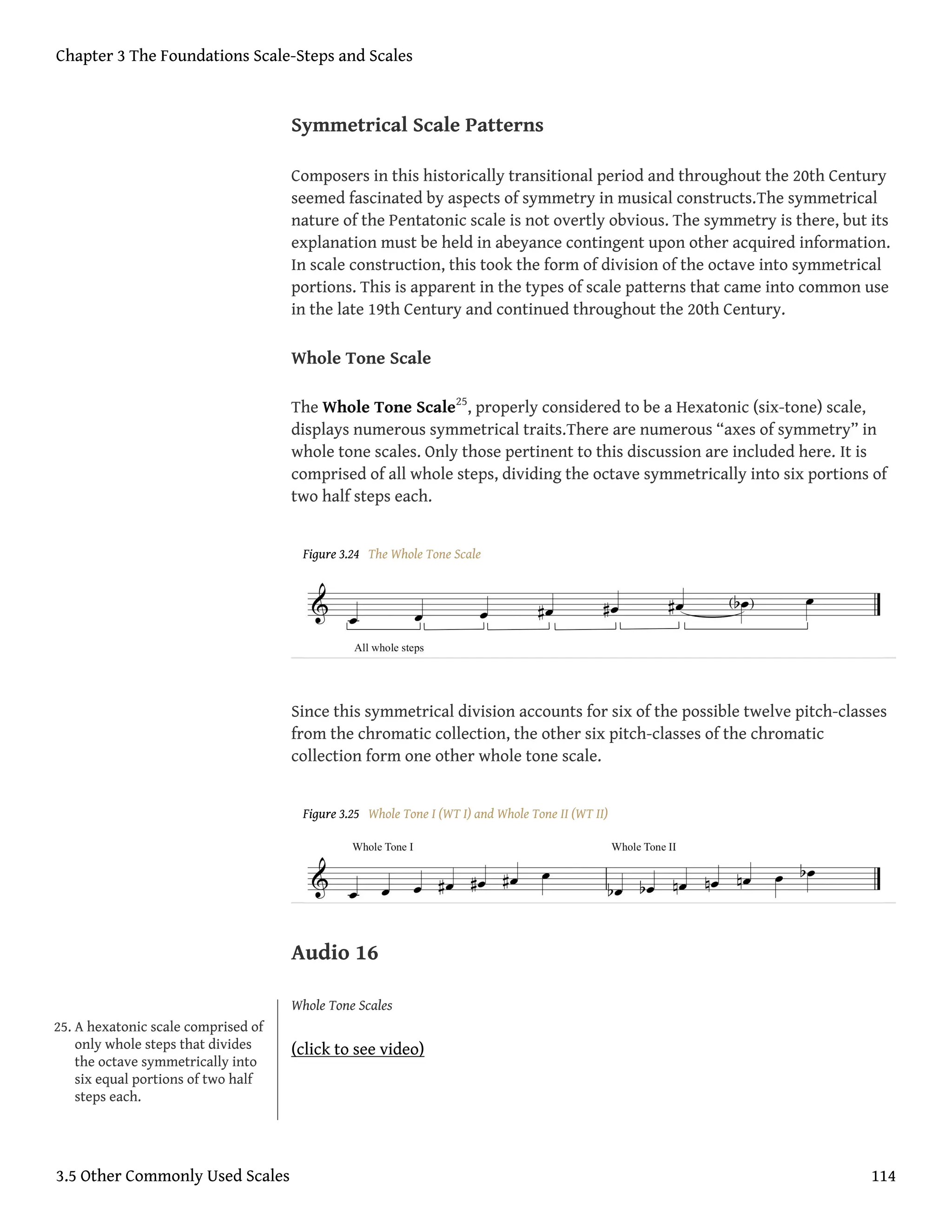 Symmetrical Scale Patterns
Composers in this historically transitional period and throughout the 20th Century
seemed fascinated by aspects of symmetry in musical constructs.The symmetrical
nature of the Pentatonic scale is not overtly obvious. The symmetry is there, but its
explanation must be held in abeyance contingent upon other acquired information.
In scale construction, this took the form of division of the octave into symmetrical
portions. This is apparent in the types of scale patterns that came into common use
in the late 19th Century and continued throughout the 20th Century.
Whole Tone Scale
The Whole Tone Scale25
, properly considered to be a Hexatonic (six-tone) scale,
displays numerous symmetrical traits.There are numerous “axes of symmetry” in
whole tone scales. Only those pertinent to this discussion are included here. It is
comprised of all whole steps, dividing the octave symmetrically into six portions of
two half steps each.
Figure 3.24 The Whole Tone Scale
Since this symmetrical division accounts for six of the possible twelve pitch-classes
from the chromatic collection, the other six pitch-classes of the chromatic
collection form one other whole tone scale.
Figure 3.25 Whole Tone I (WT I) and Whole Tone II (WT II)
Audio 16
Whole Tone Scales
(click to see video)
25. A hexatonic scale comprised of
only whole steps that divides
the octave symmetrically into
six equal portions of two half
steps each.
Chapter 3 The Foundations Scale-Steps and Scales
3.5 Other Commonly Used Scales 114
 