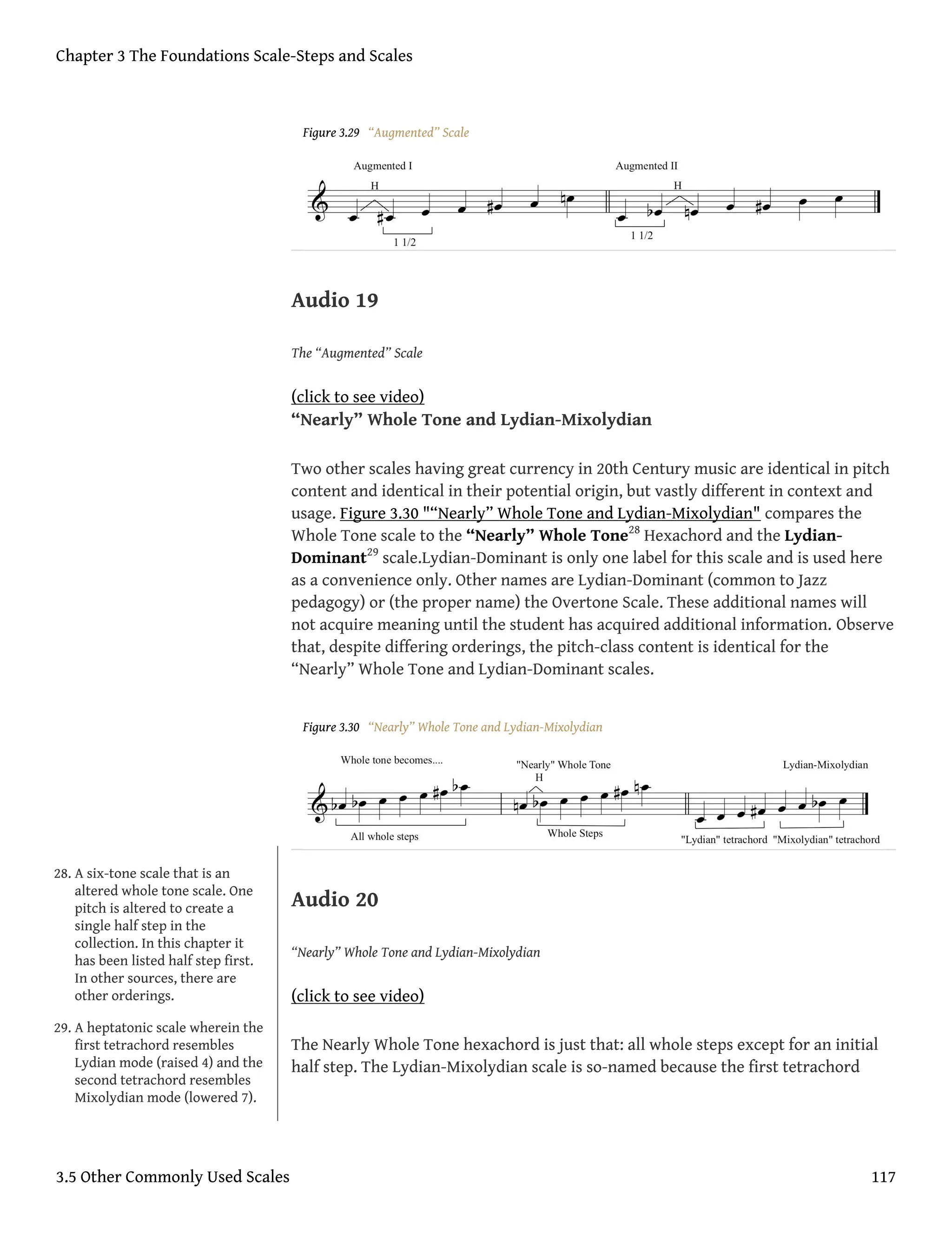 Figure 3.29 “Augmented” Scale
Audio 19
The “Augmented” Scale
(click to see video)
“Nearly” Whole Tone and Lydian-Mixolydian
Two other scales having great currency in 20th Century music are identical in pitch
content and identical in their potential origin, but vastly different in context and
usage. Figure 3.30 "“Nearly” Whole Tone and Lydian-Mixolydian" compares the
Whole Tone scale to the “Nearly” Whole Tone28
Hexachord and the Lydian-
Dominant29
scale.Lydian-Dominant is only one label for this scale and is used here
as a convenience only. Other names are Lydian-Dominant (common to Jazz
pedagogy) or (the proper name) the Overtone Scale. These additional names will
not acquire meaning until the student has acquired additional information. Observe
that, despite differing orderings, the pitch-class content is identical for the
“Nearly” Whole Tone and Lydian-Dominant scales.
Figure 3.30 “Nearly” Whole Tone and Lydian-Mixolydian
Audio 20
“Nearly” Whole Tone and Lydian-Mixolydian
(click to see video)
The Nearly Whole Tone hexachord is just that: all whole steps except for an initial
half step. The Lydian-Mixolydian scale is so-named because the first tetrachord
28. A six-tone scale that is an
altered whole tone scale. One
pitch is altered to create a
single half step in the
collection. In this chapter it
has been listed half step first.
In other sources, there are
other orderings.
29. A heptatonic scale wherein the
first tetrachord resembles
Lydian mode (raised 4) and the
second tetrachord resembles
Mixolydian mode (lowered 7).
Chapter 3 The Foundations Scale-Steps and Scales
3.5 Other Commonly Used Scales 117
 