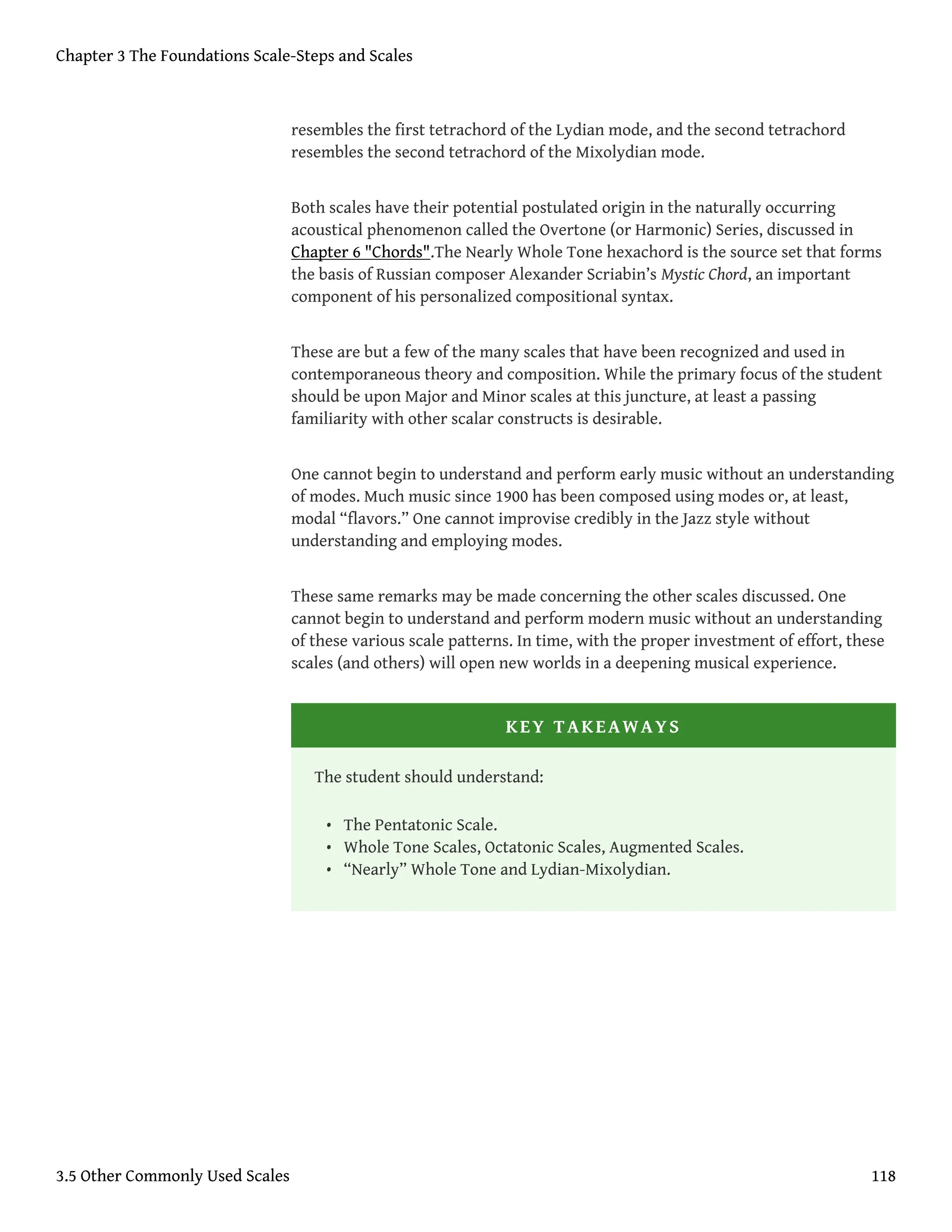 resembles the first tetrachord of the Lydian mode, and the second tetrachord
resembles the second tetrachord of the Mixolydian mode.
Both scales have their potential postulated origin in the naturally occurring
acoustical phenomenon called the Overtone (or Harmonic) Series, discussed in
Chapter 6 "Chords".The Nearly Whole Tone hexachord is the source set that forms
the basis of Russian composer Alexander Scriabin’s Mystic Chord, an important
component of his personalized compositional syntax.
These are but a few of the many scales that have been recognized and used in
contemporaneous theory and composition. While the primary focus of the student
should be upon Major and Minor scales at this juncture, at least a passing
familiarity with other scalar constructs is desirable.
One cannot begin to understand and perform early music without an understanding
of modes. Much music since 1900 has been composed using modes or, at least,
modal “flavors.” One cannot improvise credibly in the Jazz style without
understanding and employing modes.
These same remarks may be made concerning the other scales discussed. One
cannot begin to understand and perform modern music without an understanding
of these various scale patterns. In time, with the proper investment of effort, these
scales (and others) will open new worlds in a deepening musical experience.
KEY TAKEAWAYS
The student should understand:
• The Pentatonic Scale.
• Whole Tone Scales, Octatonic Scales, Augmented Scales.
• “Nearly” Whole Tone and Lydian-Mixolydian.
Chapter 3 The Foundations Scale-Steps and Scales
3.5 Other Commonly Used Scales 118
 