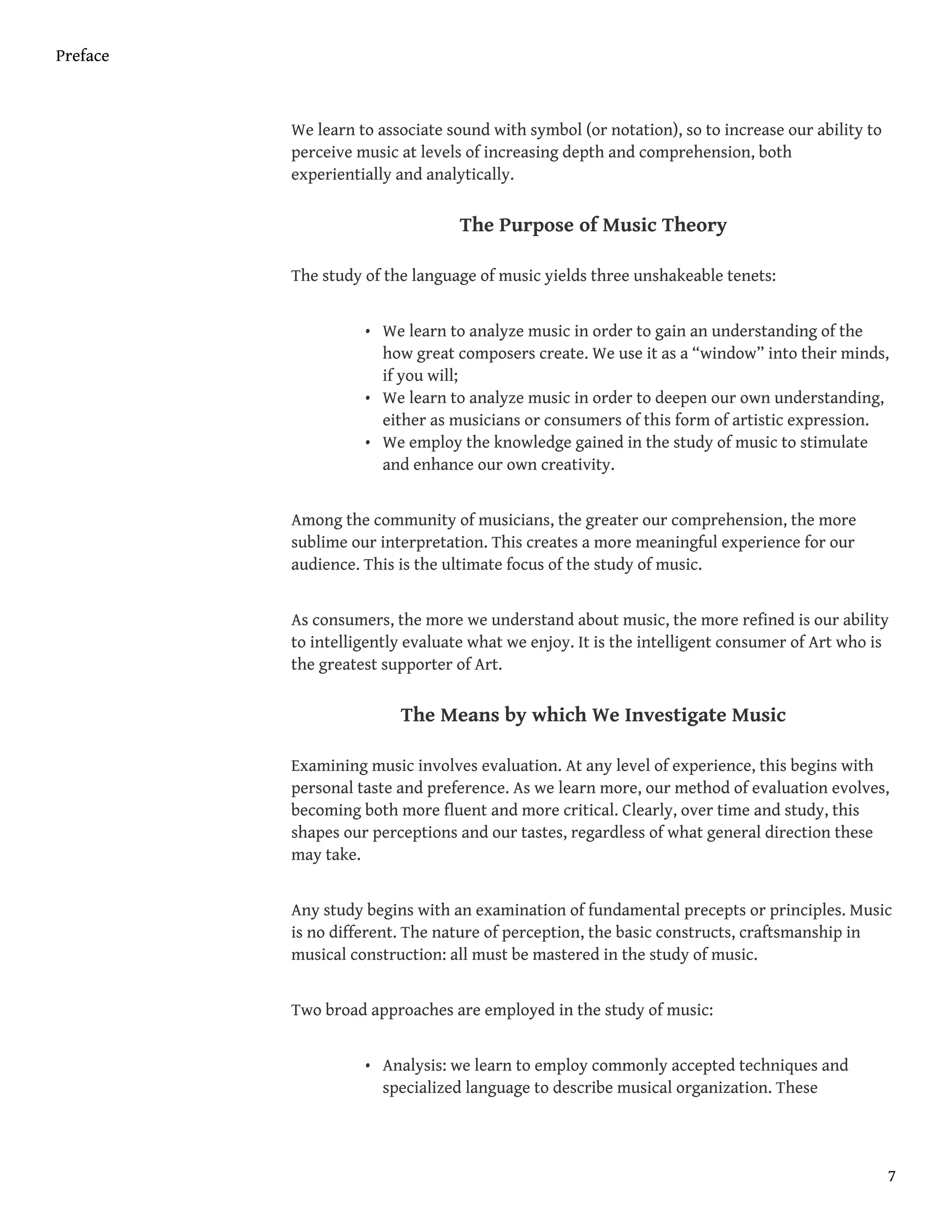 We learn to associate sound with symbol (or notation), so to increase our ability to
perceive music at levels of increasing depth and comprehension, both
experientially and analytically.
The Purpose of Music Theory
The study of the language of music yields three unshakeable tenets:
• We learn to analyze music in order to gain an understanding of the
how great composers create. We use it as a “window” into their minds,
if you will;
• We learn to analyze music in order to deepen our own understanding,
either as musicians or consumers of this form of artistic expression.
• We employ the knowledge gained in the study of music to stimulate
and enhance our own creativity.
Among the community of musicians, the greater our comprehension, the more
sublime our interpretation. This creates a more meaningful experience for our
audience. This is the ultimate focus of the study of music.
As consumers, the more we understand about music, the more refined is our ability
to intelligently evaluate what we enjoy. It is the intelligent consumer of Art who is
the greatest supporter of Art.
The Means by which We Investigate Music
Examining music involves evaluation. At any level of experience, this begins with
personal taste and preference. As we learn more, our method of evaluation evolves,
becoming both more fluent and more critical. Clearly, over time and study, this
shapes our perceptions and our tastes, regardless of what general direction these
may take.
Any study begins with an examination of fundamental precepts or principles. Music
is no different. The nature of perception, the basic constructs, craftsmanship in
musical construction: all must be mastered in the study of music.
Two broad approaches are employed in the study of music:
• Analysis: we learn to employ commonly accepted techniques and
specialized language to describe musical organization. These
Preface
7
 