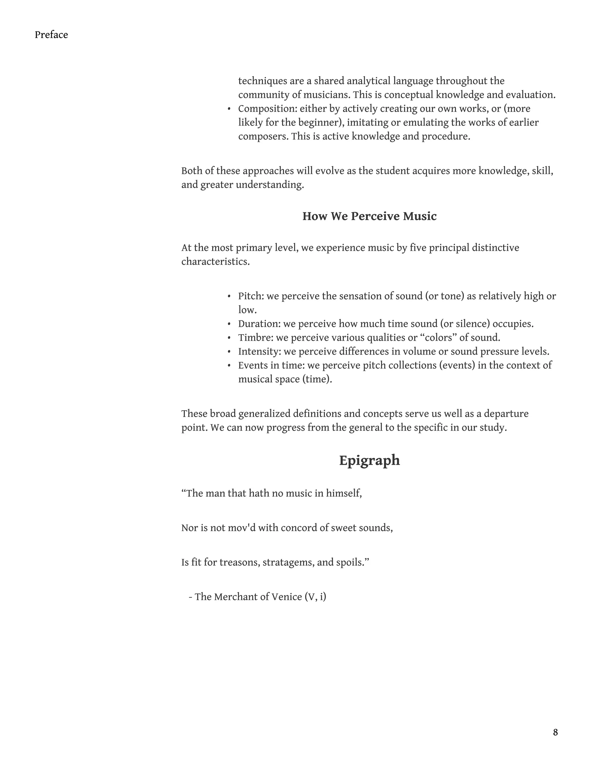 techniques are a shared analytical language throughout the
community of musicians. This is conceptual knowledge and evaluation.
• Composition: either by actively creating our own works, or (more
likely for the beginner), imitating or emulating the works of earlier
composers. This is active knowledge and procedure.
Both of these approaches will evolve as the student acquires more knowledge, skill,
and greater understanding.
How We Perceive Music
At the most primary level, we experience music by five principal distinctive
characteristics.
• Pitch: we perceive the sensation of sound (or tone) as relatively high or
low.
• Duration: we perceive how much time sound (or silence) occupies.
• Timbre: we perceive various qualities or “colors” of sound.
• Intensity: we perceive differences in volume or sound pressure levels.
• Events in time: we perceive pitch collections (events) in the context of
musical space (time).
These broad generalized definitions and concepts serve us well as a departure
point. We can now progress from the general to the specific in our study.
Epigraph
“The man that hath no music in himself,
Nor is not mov'd with concord of sweet sounds,
Is fit for treasons, stratagems, and spoils.”
- The Merchant of Venice (V, i)
Preface
8
 