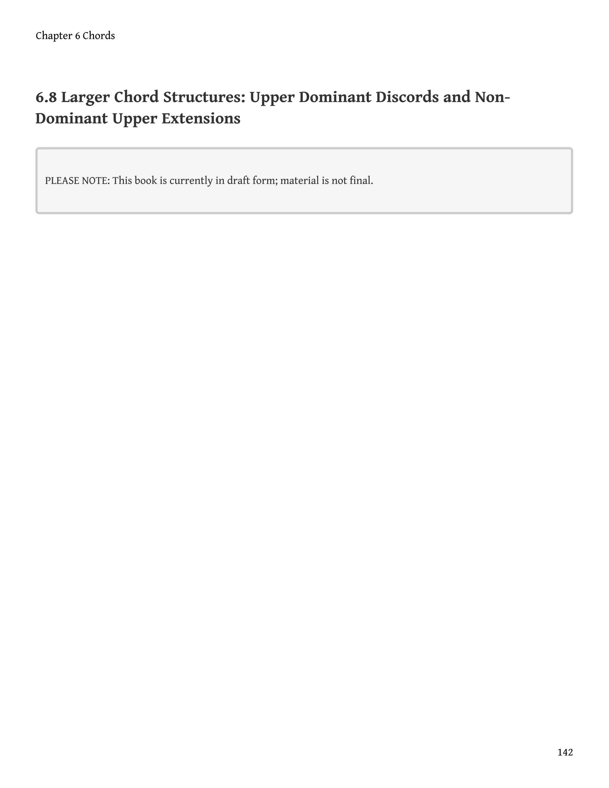 6.8 Larger Chord Structures: Upper Dominant Discords and Non-
Dominant Upper Extensions
PLEASE NOTE: This book is currently in draft form; material is not final.
Chapter 6 Chords
142
 