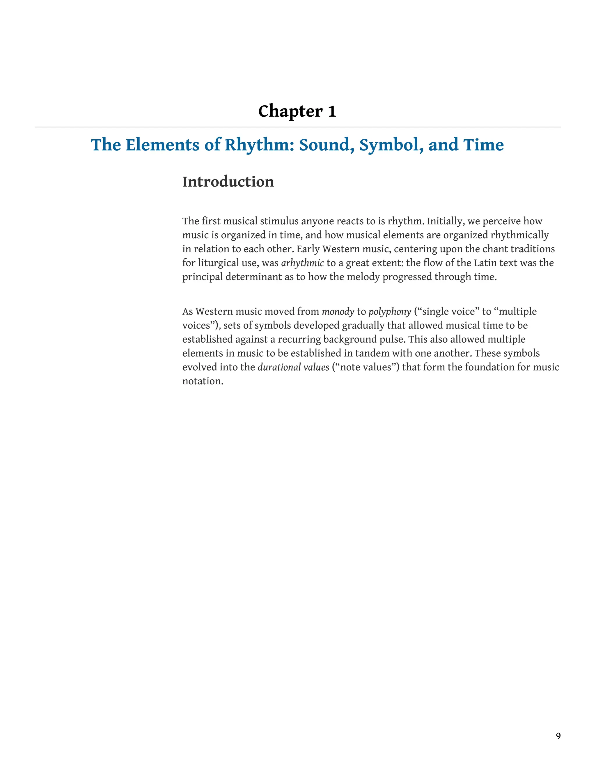 Chapter 1
The Elements of Rhythm: Sound, Symbol, and Time
Introduction
The first musical stimulus anyone reacts to is rhythm. Initially, we perceive how
music is organized in time, and how musical elements are organized rhythmically
in relation to each other. Early Western music, centering upon the chant traditions
for liturgical use, was arhythmic to a great extent: the flow of the Latin text was the
principal determinant as to how the melody progressed through time.
As Western music moved from monody to polyphony (“single voice” to “multiple
voices”), sets of symbols developed gradually that allowed musical time to be
established against a recurring background pulse. This also allowed multiple
elements in music to be established in tandem with one another. These symbols
evolved into the durational values (“note values”) that form the foundation for music
notation.
9
 