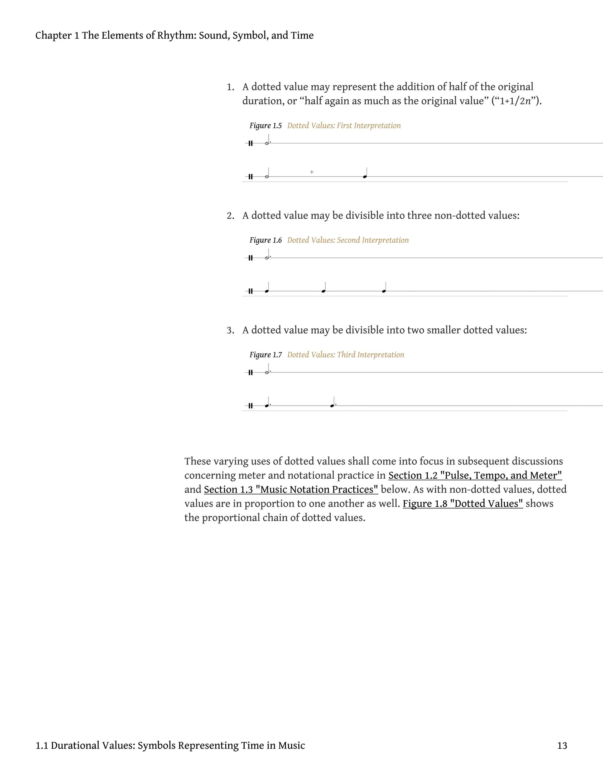 1. A dotted value may represent the addition of half of the original
duration, or “half again as much as the original value” (“1+1/2n”).
Figure 1.5 Dotted Values: First Interpretation
2. A dotted value may be divisible into three non-dotted values:
Figure 1.6 Dotted Values: Second Interpretation
3. A dotted value may be divisible into two smaller dotted values:
Figure 1.7 Dotted Values: Third Interpretation
These varying uses of dotted values shall come into focus in subsequent discussions
concerning meter and notational practice in Section 1.2 "Pulse, Tempo, and Meter"
and Section 1.3 "Music Notation Practices" below. As with non-dotted values, dotted
values are in proportion to one another as well. Figure 1.8 "Dotted Values" shows
the proportional chain of dotted values.
Chapter 1 The Elements of Rhythm: Sound, Symbol, and Time
1.1 Durational Values: Symbols Representing Time in Music 13
 