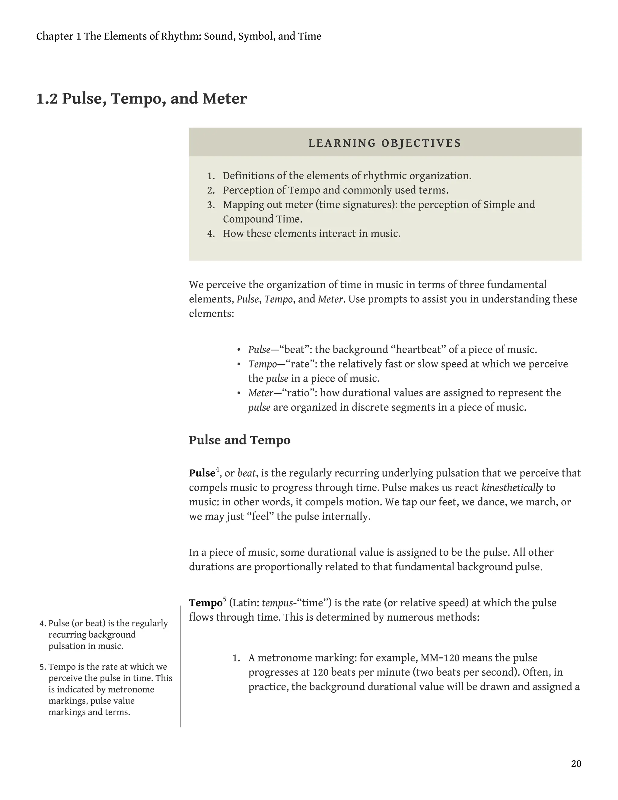 1.2 Pulse, Tempo, and Meter
LEARNING OBJECTIVES
1. Definitions of the elements of rhythmic organization.
2. Perception of Tempo and commonly used terms.
3. Mapping out meter (time signatures): the perception of Simple and
Compound Time.
4. How these elements interact in music.
We perceive the organization of time in music in terms of three fundamental
elements, Pulse, Tempo, and Meter. Use prompts to assist you in understanding these
elements:
• Pulse—“beat”: the background “heartbeat” of a piece of music.
• Tempo—“rate”: the relatively fast or slow speed at which we perceive
the pulse in a piece of music.
• Meter—“ratio”: how durational values are assigned to represent the
pulse are organized in discrete segments in a piece of music.
Pulse and Tempo
Pulse4
, or beat, is the regularly recurring underlying pulsation that we perceive that
compels music to progress through time. Pulse makes us react kinesthetically to
music: in other words, it compels motion. We tap our feet, we dance, we march, or
we may just “feel” the pulse internally.
In a piece of music, some durational value is assigned to be the pulse. All other
durations are proportionally related to that fundamental background pulse.
Tempo5
(Latin: tempus-“time”) is the rate (or relative speed) at which the pulse
flows through time. This is determined by numerous methods:
1. A metronome marking: for example, MM=120 means the pulse
progresses at 120 beats per minute (two beats per second). Often, in
practice, the background durational value will be drawn and assigned a
4. Pulse (or beat) is the regularly
recurring background
pulsation in music.
5. Tempo is the rate at which we
perceive the pulse in time. This
is indicated by metronome
markings, pulse value
markings and terms.
Chapter 1 The Elements of Rhythm: Sound, Symbol, and Time
20
 