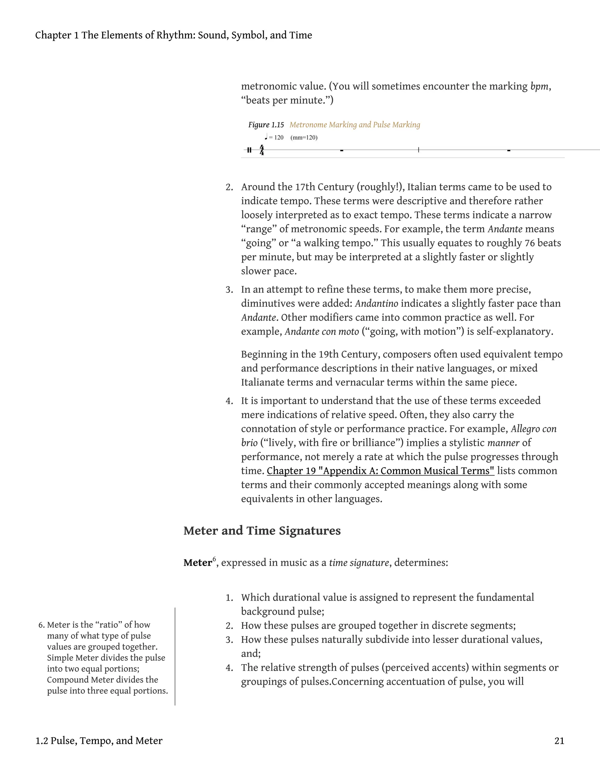 metronomic value. (You will sometimes encounter the marking bpm,
“beats per minute.”)
Figure 1.15 Metronome Marking and Pulse Marking
2. Around the 17th Century (roughly!), Italian terms came to be used to
indicate tempo. These terms were descriptive and therefore rather
loosely interpreted as to exact tempo. These terms indicate a narrow
“range” of metronomic speeds. For example, the term Andante means
“going” or “a walking tempo.” This usually equates to roughly 76 beats
per minute, but may be interpreted at a slightly faster or slightly
slower pace.
3. In an attempt to refine these terms, to make them more precise,
diminutives were added: Andantino indicates a slightly faster pace than
Andante. Other modifiers came into common practice as well. For
example, Andante con moto (“going, with motion”) is self-explanatory.
Beginning in the 19th Century, composers often used equivalent tempo
and performance descriptions in their native languages, or mixed
Italianate terms and vernacular terms within the same piece.
4. It is important to understand that the use of these terms exceeded
mere indications of relative speed. Often, they also carry the
connotation of style or performance practice. For example, Allegro con
brio (“lively, with fire or brilliance”) implies a stylistic manner of
performance, not merely a rate at which the pulse progresses through
time. Chapter 19 "Appendix A: Common Musical Terms" lists common
terms and their commonly accepted meanings along with some
equivalents in other languages.
Meter and Time Signatures
Meter6
, expressed in music as a time signature, determines:
1. Which durational value is assigned to represent the fundamental
background pulse;
2. How these pulses are grouped together in discrete segments;
3. How these pulses naturally subdivide into lesser durational values,
and;
4. The relative strength of pulses (perceived accents) within segments or
groupings of pulses.Concerning accentuation of pulse, you will
6. Meter is the “ratio” of how
many of what type of pulse
values are grouped together.
Simple Meter divides the pulse
into two equal portions;
Compound Meter divides the
pulse into three equal portions.
Chapter 1 The Elements of Rhythm: Sound, Symbol, and Time
1.2 Pulse, Tempo, and Meter 21
 