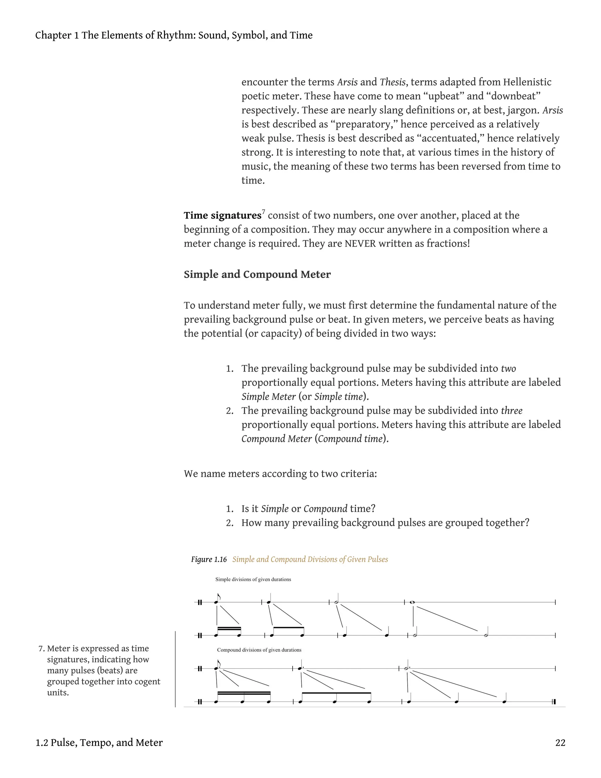 encounter the terms Arsis and Thesis, terms adapted from Hellenistic
poetic meter. These have come to mean “upbeat” and “downbeat”
respectively. These are nearly slang definitions or, at best, jargon. Arsis
is best described as “preparatory,” hence perceived as a relatively
weak pulse. Thesis is best described as “accentuated,” hence relatively
strong. It is interesting to note that, at various times in the history of
music, the meaning of these two terms has been reversed from time to
time.
Time signatures7
consist of two numbers, one over another, placed at the
beginning of a composition. They may occur anywhere in a composition where a
meter change is required. They are NEVER written as fractions!
Simple and Compound Meter
To understand meter fully, we must first determine the fundamental nature of the
prevailing background pulse or beat. In given meters, we perceive beats as having
the potential (or capacity) of being divided in two ways:
1. The prevailing background pulse may be subdivided into two
proportionally equal portions. Meters having this attribute are labeled
Simple Meter (or Simple time).
2. The prevailing background pulse may be subdivided into three
proportionally equal portions. Meters having this attribute are labeled
Compound Meter (Compound time).
We name meters according to two criteria:
1. Is it Simple or Compound time?
2. How many prevailing background pulses are grouped together?
Figure 1.16 Simple and Compound Divisions of Given Pulses
7. Meter is expressed as time
signatures, indicating how
many pulses (beats) are
grouped together into cogent
units.
Chapter 1 The Elements of Rhythm: Sound, Symbol, and Time
1.2 Pulse, Tempo, and Meter 22
 