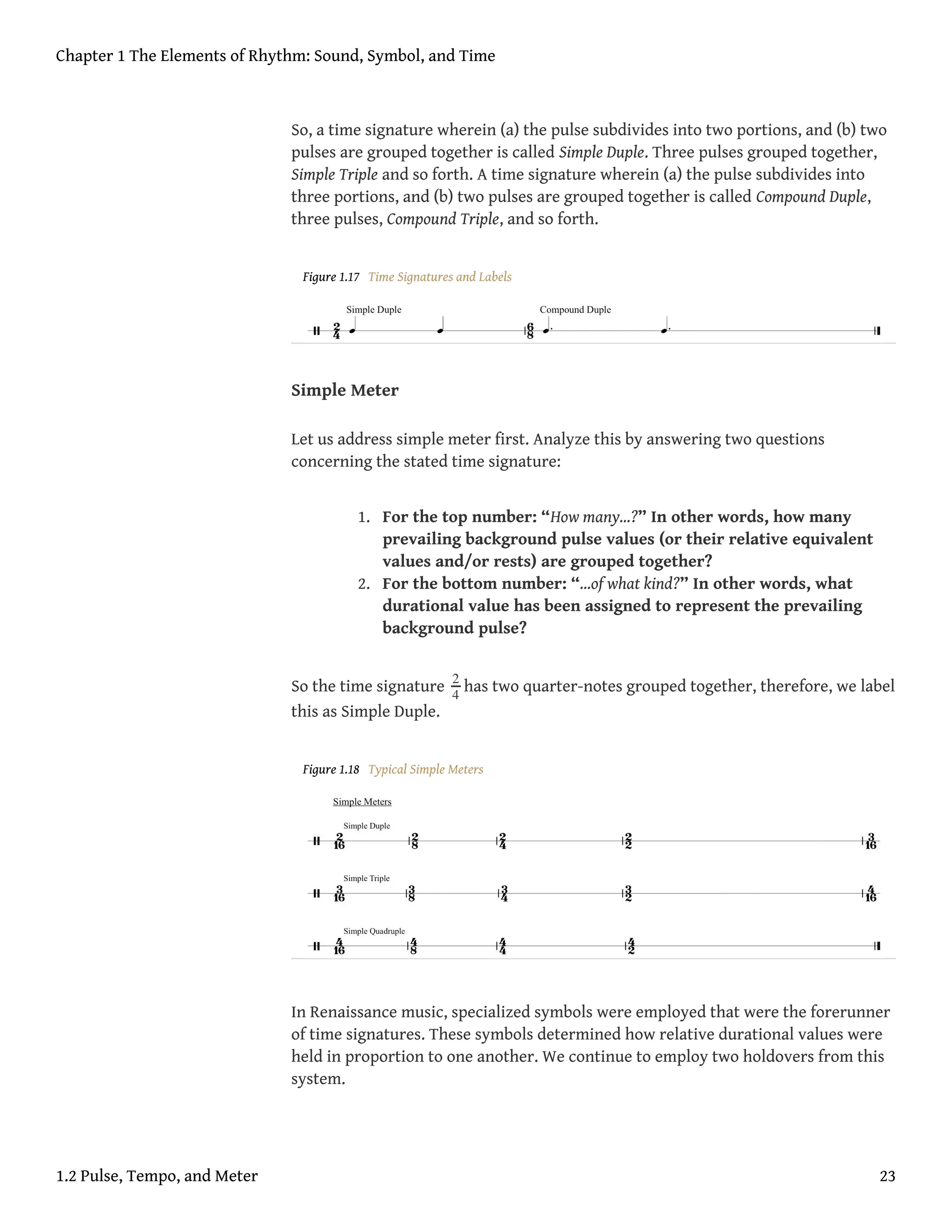 So, a time signature wherein (a) the pulse subdivides into two portions, and (b) two
pulses are grouped together is called Simple Duple. Three pulses grouped together,
Simple Triple and so forth. A time signature wherein (a) the pulse subdivides into
three portions, and (b) two pulses are grouped together is called Compound Duple,
three pulses, Compound Triple, and so forth.
Figure 1.17 Time Signatures and Labels
Simple Meter
Let us address simple meter first. Analyze this by answering two questions
concerning the stated time signature:
1. For the top number: “How many…?” In other words, how many
prevailing background pulse values (or their relative equivalent
values and/or rests) are grouped together?
2. For the bottom number: “…of what kind?” In other words, what
durational value has been assigned to represent the prevailing
background pulse?
So the time signature 2
4
has two quarter-notes grouped together, therefore, we label
this as Simple Duple.
Figure 1.18 Typical Simple Meters
In Renaissance music, specialized symbols were employed that were the forerunner
of time signatures. These symbols determined how relative durational values were
held in proportion to one another. We continue to employ two holdovers from this
system.
Chapter 1 The Elements of Rhythm: Sound, Symbol, and Time
1.2 Pulse, Tempo, and Meter 23
 