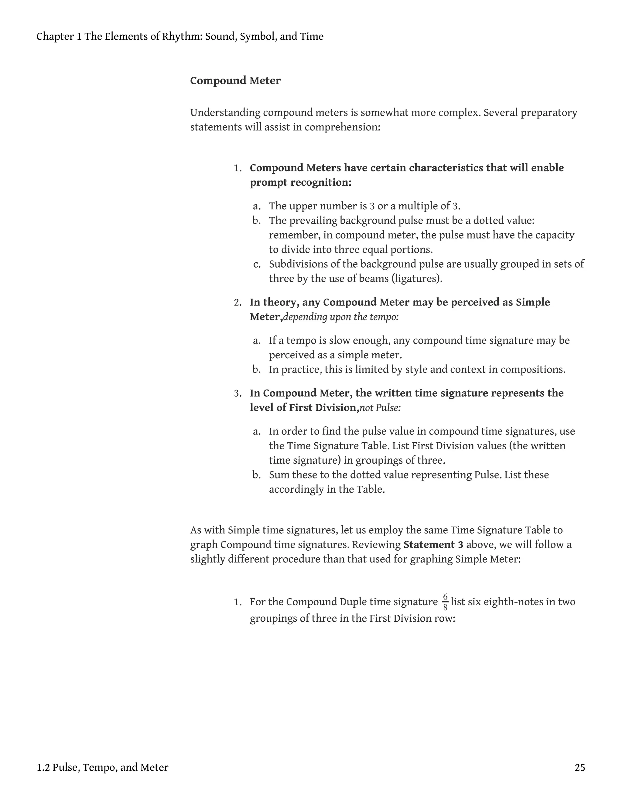 Compound Meter
Understanding compound meters is somewhat more complex. Several preparatory
statements will assist in comprehension:
1. Compound Meters have certain characteristics that will enable
prompt recognition:
a. The upper number is 3 or a multiple of 3.
b. The prevailing background pulse must be a dotted value:
remember, in compound meter, the pulse must have the capacity
to divide into three equal portions.
c. Subdivisions of the background pulse are usually grouped in sets of
three by the use of beams (ligatures).
2. In theory, any Compound Meter may be perceived as Simple
Meter,depending upon the tempo:
a. If a tempo is slow enough, any compound time signature may be
perceived as a simple meter.
b. In practice, this is limited by style and context in compositions.
3. In Compound Meter, the written time signature represents the
level of First Division,not Pulse:
a. In order to find the pulse value in compound time signatures, use
the Time Signature Table. List First Division values (the written
time signature) in groupings of three.
b. Sum these to the dotted value representing Pulse. List these
accordingly in the Table.
As with Simple time signatures, let us employ the same Time Signature Table to
graph Compound time signatures. Reviewing Statement 3 above, we will follow a
slightly different procedure than that used for graphing Simple Meter:
1. For the Compound Duple time signature 6
8
list six eighth-notes in two
groupings of three in the First Division row:
Chapter 1 The Elements of Rhythm: Sound, Symbol, and Time
1.2 Pulse, Tempo, and Meter 25
 