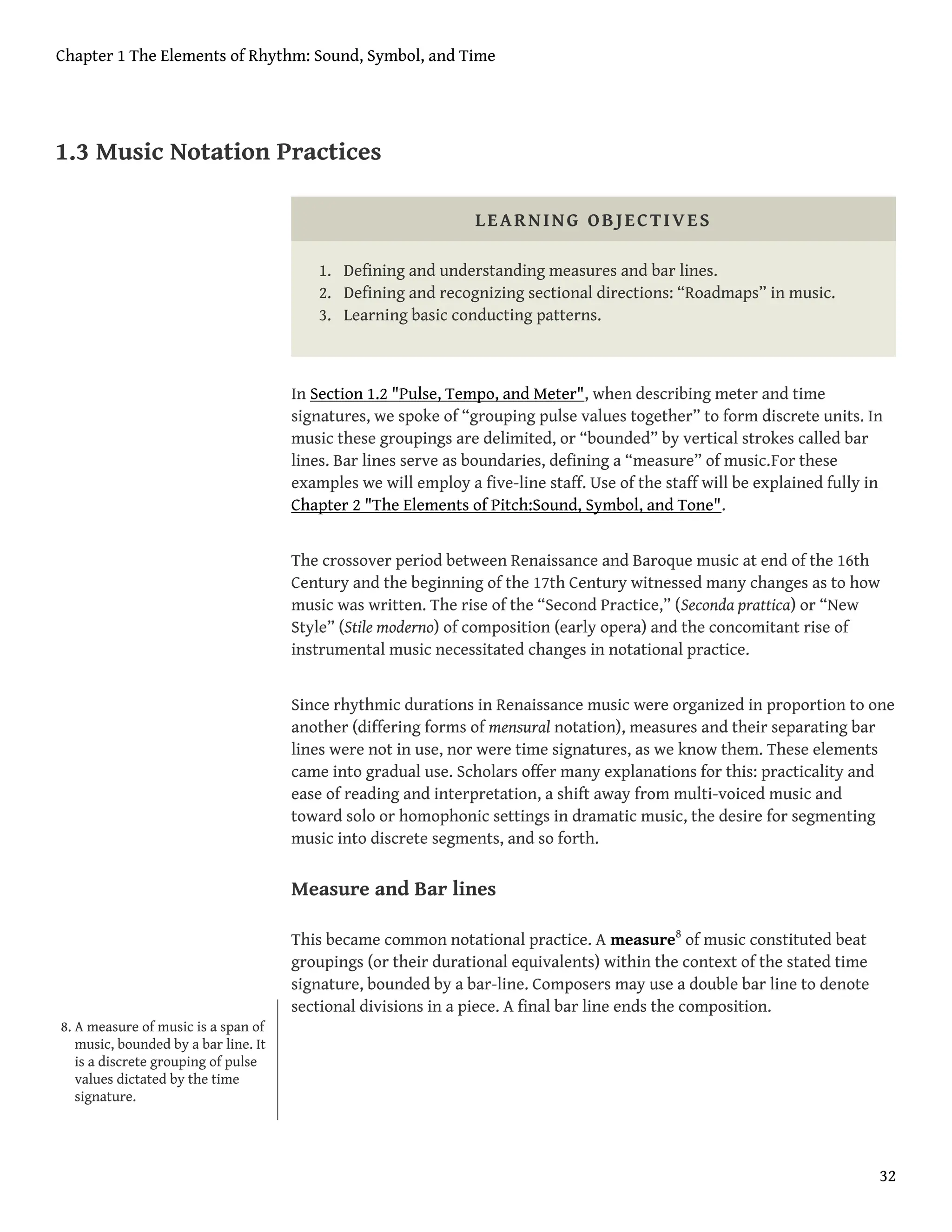 1.3 Music Notation Practices
LEARNING OBJECTIVES
1. Defining and understanding measures and bar lines.
2. Defining and recognizing sectional directions: “Roadmaps” in music.
3. Learning basic conducting patterns.
In Section 1.2 "Pulse, Tempo, and Meter", when describing meter and time
signatures, we spoke of “grouping pulse values together” to form discrete units. In
music these groupings are delimited, or “bounded” by vertical strokes called bar
lines. Bar lines serve as boundaries, defining a “measure” of music.For these
examples we will employ a five-line staff. Use of the staff will be explained fully in
Chapter 2 "The Elements of Pitch:Sound, Symbol, and Tone".
The crossover period between Renaissance and Baroque music at end of the 16th
Century and the beginning of the 17th Century witnessed many changes as to how
music was written. The rise of the “Second Practice,” (Seconda prattica) or “New
Style” (Stile moderno) of composition (early opera) and the concomitant rise of
instrumental music necessitated changes in notational practice.
Since rhythmic durations in Renaissance music were organized in proportion to one
another (differing forms of mensural notation), measures and their separating bar
lines were not in use, nor were time signatures, as we know them. These elements
came into gradual use. Scholars offer many explanations for this: practicality and
ease of reading and interpretation, a shift away from multi-voiced music and
toward solo or homophonic settings in dramatic music, the desire for segmenting
music into discrete segments, and so forth.
Measure and Bar lines
This became common notational practice. A measure8
of music constituted beat
groupings (or their durational equivalents) within the context of the stated time
signature, bounded by a bar-line. Composers may use a double bar line to denote
sectional divisions in a piece. A final bar line ends the composition.
8. A measure of music is a span of
music, bounded by a bar line. It
is a discrete grouping of pulse
values dictated by the time
signature.
Chapter 1 The Elements of Rhythm: Sound, Symbol, and Time
32
 