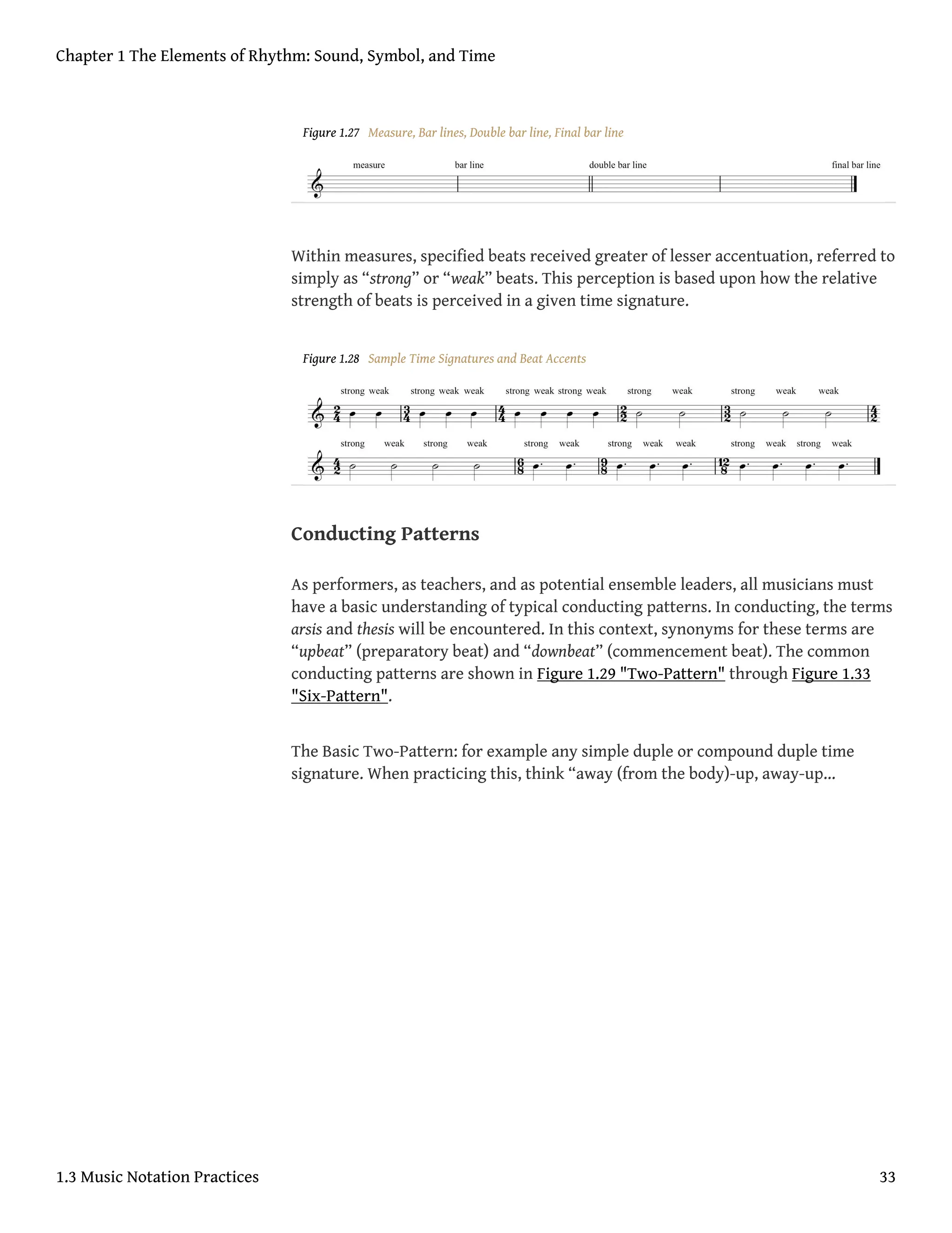 Figure 1.27 Measure, Bar lines, Double bar line, Final bar line
Within measures, specified beats received greater of lesser accentuation, referred to
simply as “strong” or “weak” beats. This perception is based upon how the relative
strength of beats is perceived in a given time signature.
Figure 1.28 Sample Time Signatures and Beat Accents
Conducting Patterns
As performers, as teachers, and as potential ensemble leaders, all musicians must
have a basic understanding of typical conducting patterns. In conducting, the terms
arsis and thesis will be encountered. In this context, synonyms for these terms are
“upbeat” (preparatory beat) and “downbeat” (commencement beat). The common
conducting patterns are shown in Figure 1.29 "Two-Pattern" through Figure 1.33
"Six-Pattern".
The Basic Two-Pattern: for example any simple duple or compound duple time
signature. When practicing this, think “away (from the body)-up, away-up…
Chapter 1 The Elements of Rhythm: Sound, Symbol, and Time
1.3 Music Notation Practices 33
 