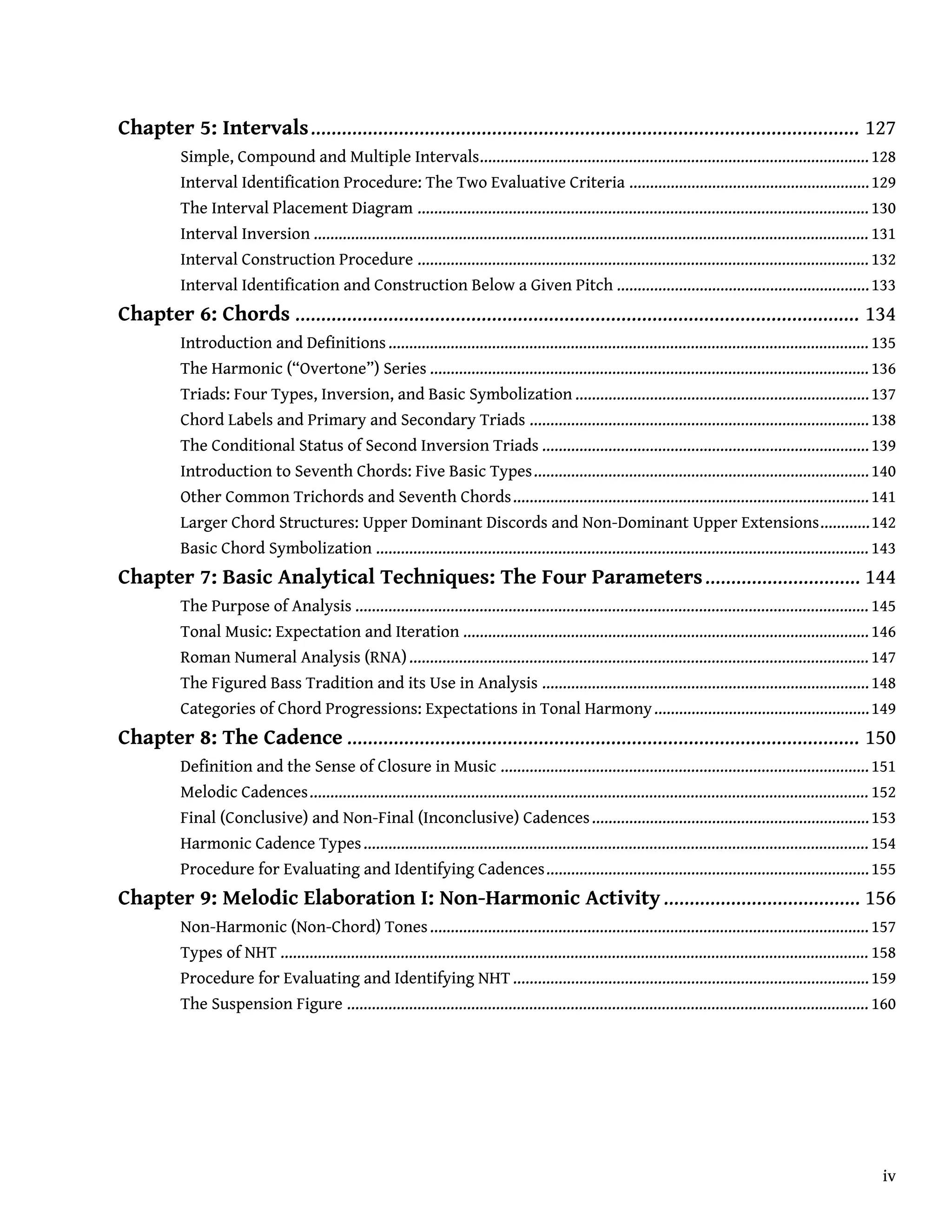 Chapter 5: Intervals.......................................................................................................... 127
Simple, Compound and Multiple Intervals..............................................................................................128
Interval Identification Procedure: The Two Evaluative Criteria ..........................................................129
The Interval Placement Diagram ............................................................................................................. 130
Interval Inversion ...................................................................................................................................... 131
Interval Construction Procedure ............................................................................................................. 132
Interval Identification and Construction Below a Given Pitch .............................................................133
Chapter 6: Chords ............................................................................................................. 134
Introduction and Definitions.................................................................................................................... 135
The Harmonic (“Overtone”) Series .......................................................................................................... 136
Triads: Four Types, Inversion, and Basic Symbolization .......................................................................137
Chord Labels and Primary and Secondary Triads ..................................................................................138
The Conditional Status of Second Inversion Triads ...............................................................................139
Introduction to Seventh Chords: Five Basic Types.................................................................................140
Other Common Trichords and Seventh Chords......................................................................................141
Larger Chord Structures: Upper Dominant Discords and Non-Dominant Upper Extensions............142
Basic Chord Symbolization ....................................................................................................................... 143
Chapter 7: Basic Analytical Techniques: The Four Parameters.............................. 144
The Purpose of Analysis ............................................................................................................................ 145
Tonal Music: Expectation and Iteration ..................................................................................................146
Roman Numeral Analysis (RNA)............................................................................................................... 147
The Figured Bass Tradition and its Use in Analysis ...............................................................................148
Categories of Chord Progressions: Expectations in Tonal Harmony....................................................149
Chapter 8: The Cadence ................................................................................................... 150
Definition and the Sense of Closure in Music .........................................................................................151
Melodic Cadences....................................................................................................................................... 152
Final (Conclusive) and Non-Final (Inconclusive) Cadences...................................................................153
Harmonic Cadence Types.......................................................................................................................... 154
Procedure for Evaluating and Identifying Cadences..............................................................................155
Chapter 9: Melodic Elaboration I: Non-Harmonic Activity...................................... 156
Non-Harmonic (Non-Chord) Tones.......................................................................................................... 157
Types of NHT .............................................................................................................................................. 158
Procedure for Evaluating and Identifying NHT......................................................................................159
The Suspension Figure .............................................................................................................................. 160
iv
 