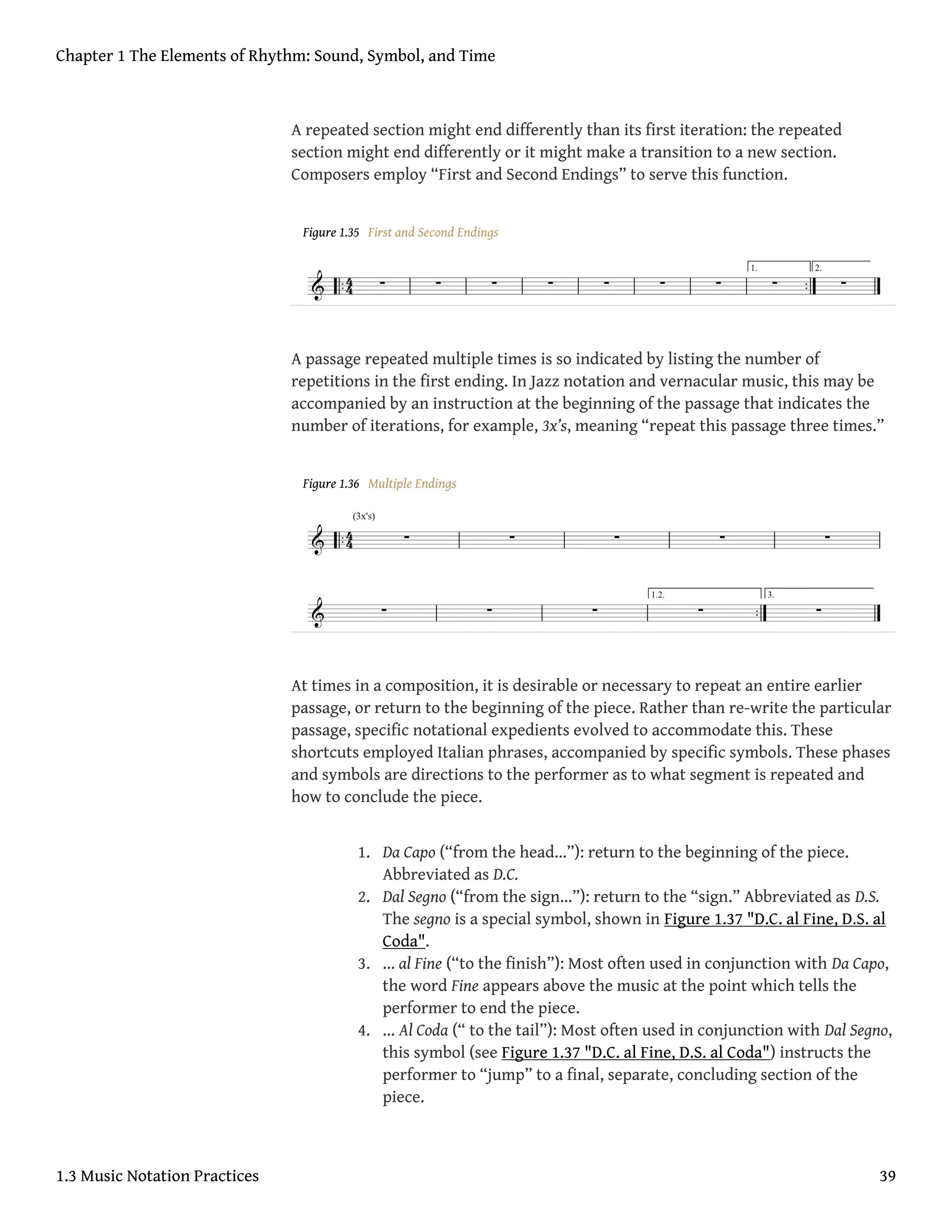 A repeated section might end differently than its first iteration: the repeated
section might end differently or it might make a transition to a new section.
Composers employ “First and Second Endings” to serve this function.
Figure 1.35 First and Second Endings
A passage repeated multiple times is so indicated by listing the number of
repetitions in the first ending. In Jazz notation and vernacular music, this may be
accompanied by an instruction at the beginning of the passage that indicates the
number of iterations, for example, 3x’s, meaning “repeat this passage three times.”
Figure 1.36 Multiple Endings
At times in a composition, it is desirable or necessary to repeat an entire earlier
passage, or return to the beginning of the piece. Rather than re-write the particular
passage, specific notational expedients evolved to accommodate this. These
shortcuts employed Italian phrases, accompanied by specific symbols. These phases
and symbols are directions to the performer as to what segment is repeated and
how to conclude the piece.
1. Da Capo (“from the head…”): return to the beginning of the piece.
Abbreviated as D.C.
2. Dal Segno (“from the sign…”): return to the “sign.” Abbreviated as D.S.
The segno is a special symbol, shown in Figure 1.37 "D.C. al Fine, D.S. al
Coda".
3. … al Fine (“to the finish”): Most often used in conjunction with Da Capo,
the word Fine appears above the music at the point which tells the
performer to end the piece.
4. … Al Coda (“ to the tail”): Most often used in conjunction with Dal Segno,
this symbol (see Figure 1.37 "D.C. al Fine, D.S. al Coda") instructs the
performer to “jump” to a final, separate, concluding section of the
piece.
Chapter 1 The Elements of Rhythm: Sound, Symbol, and Time
1.3 Music Notation Practices 39
 