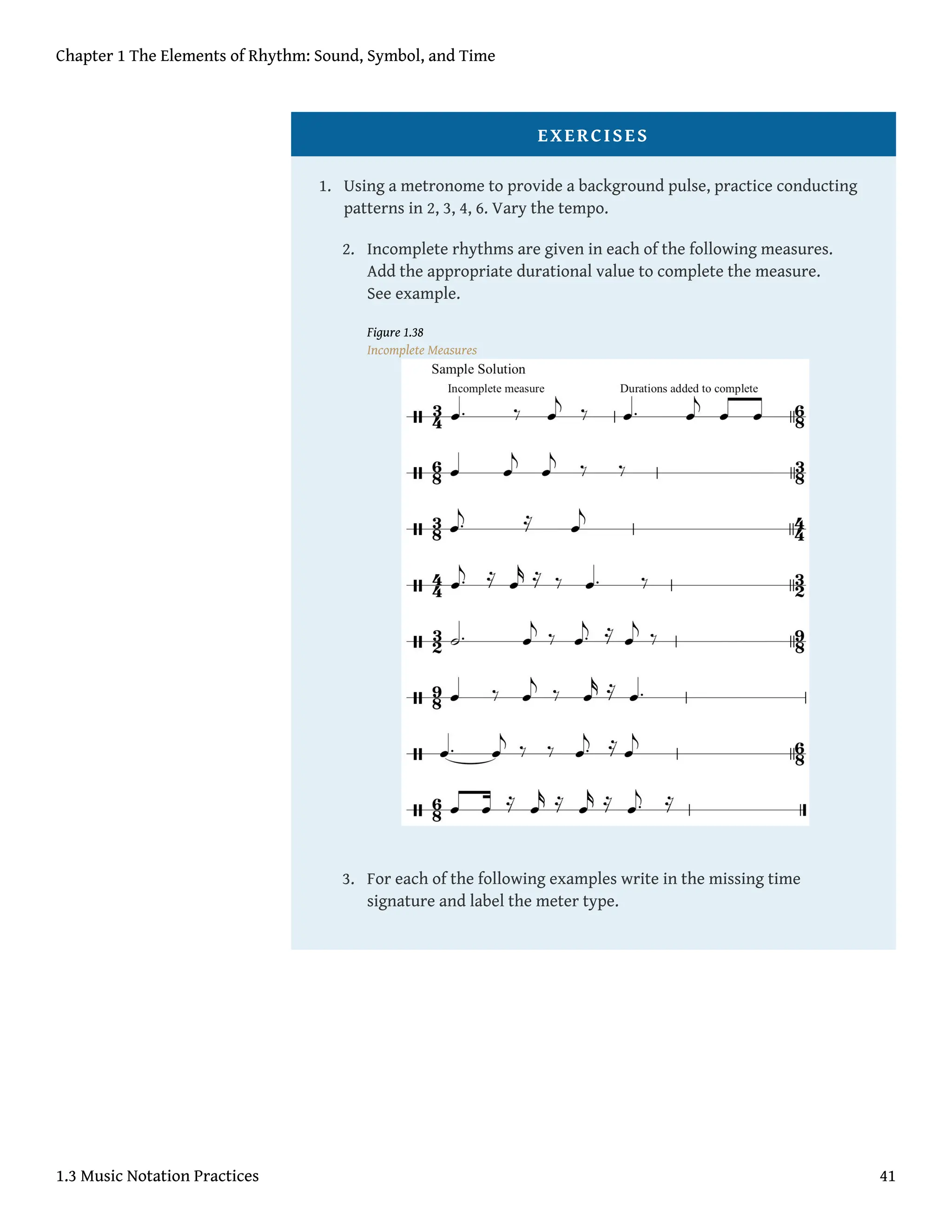 EXERCISES
1. Using a metronome to provide a background pulse, practice conducting
patterns in 2, 3, 4, 6. Vary the tempo.
2. Incomplete rhythms are given in each of the following measures.
Add the appropriate durational value to complete the measure.
See example.
Figure 1.38
Incomplete Measures
3. For each of the following examples write in the missing time
signature and label the meter type.
Chapter 1 The Elements of Rhythm: Sound, Symbol, and Time
1.3 Music Notation Practices 41
 