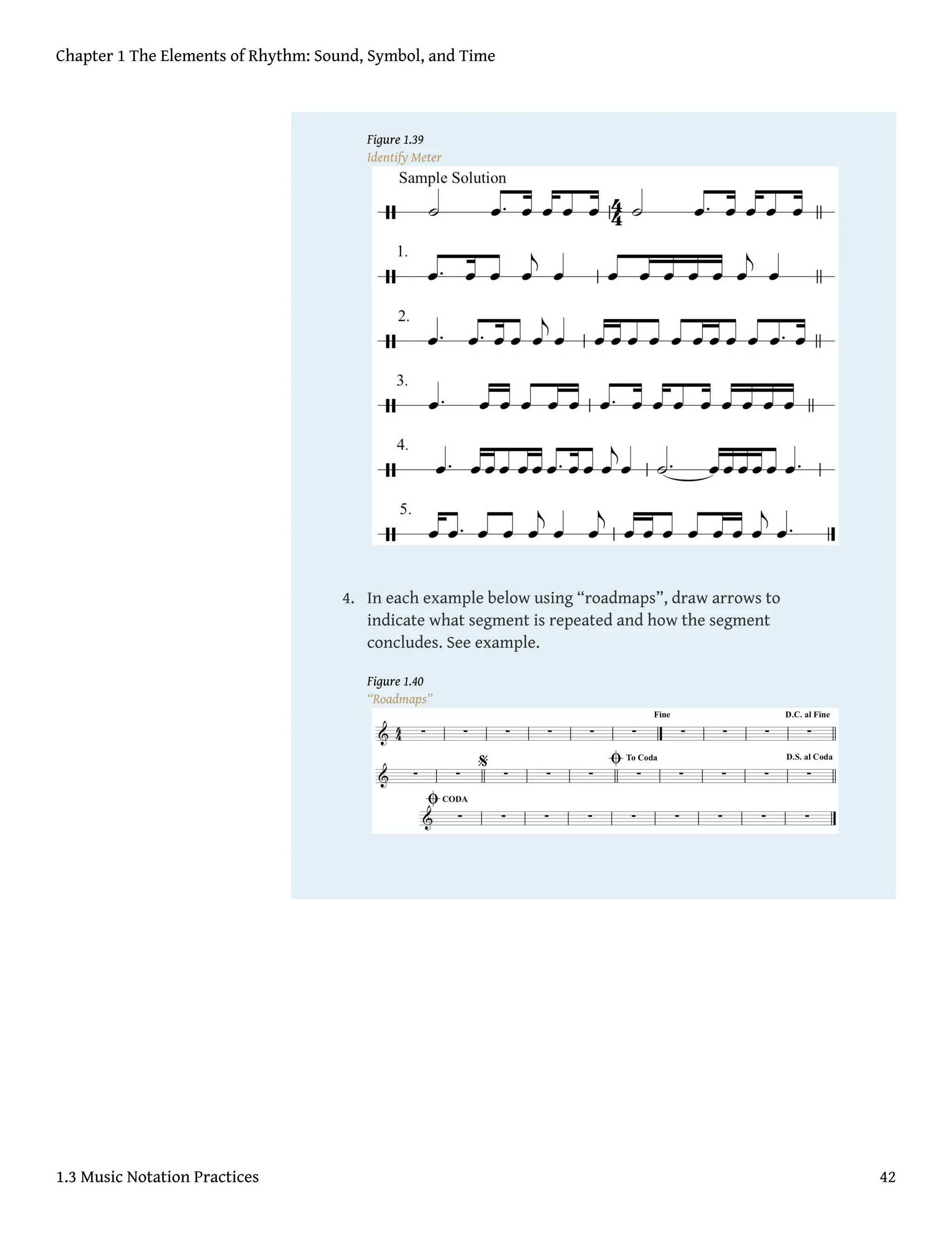 Figure 1.39
Identify Meter
4. In each example below using “roadmaps”, draw arrows to
indicate what segment is repeated and how the segment
concludes. See example.
Figure 1.40
“Roadmaps”
Chapter 1 The Elements of Rhythm: Sound, Symbol, and Time
1.3 Music Notation Practices 42
 