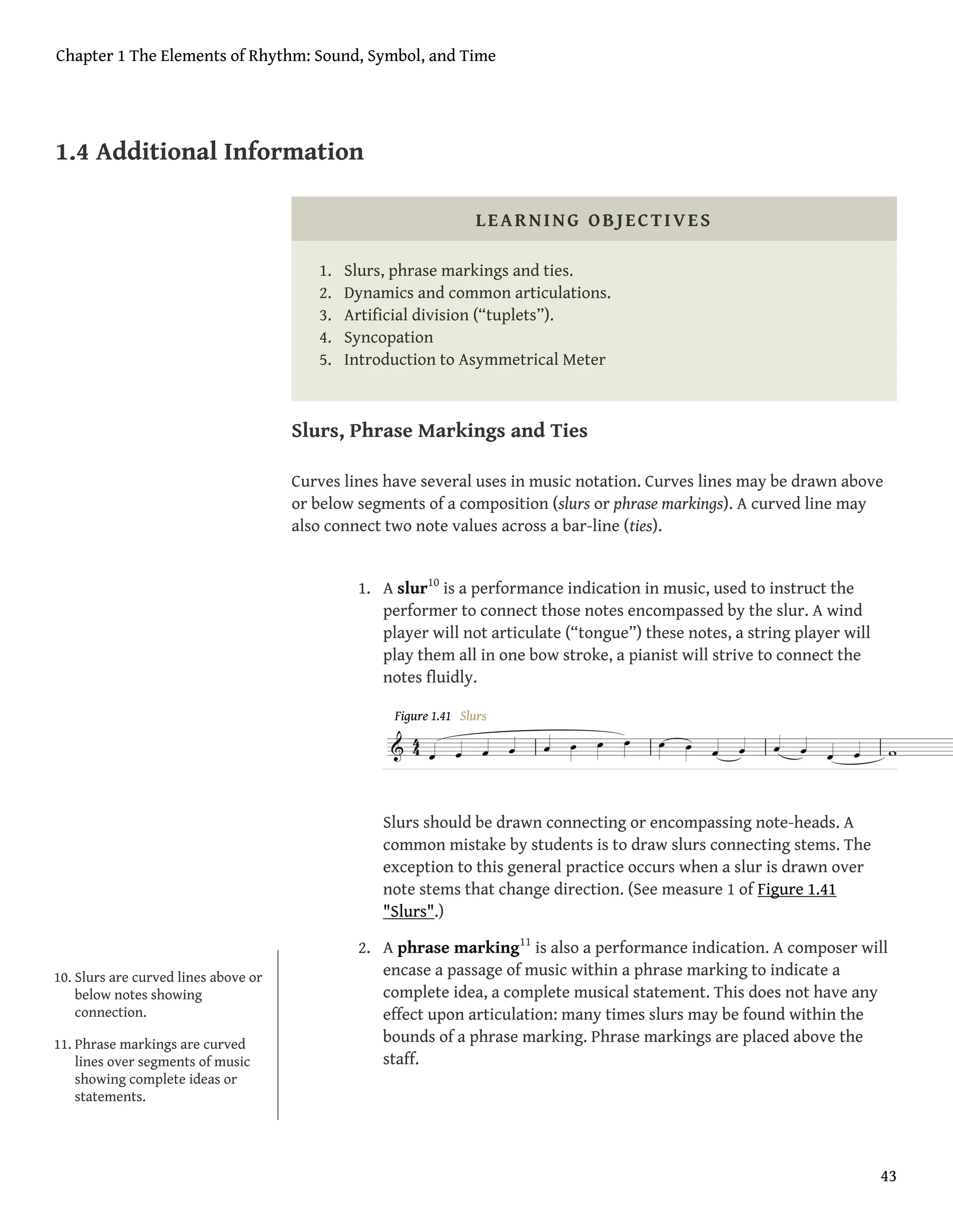 1.4 Additional Information
LEARNING OBJECTIVES
1. Slurs, phrase markings and ties.
2. Dynamics and common articulations.
3. Artificial division (“tuplets”).
4. Syncopation
5. Introduction to Asymmetrical Meter
Slurs, Phrase Markings and Ties
Curves lines have several uses in music notation. Curves lines may be drawn above
or below segments of a composition (slurs or phrase markings). A curved line may
also connect two note values across a bar-line (ties).
1. A slur10
is a performance indication in music, used to instruct the
performer to connect those notes encompassed by the slur. A wind
player will not articulate (“tongue”) these notes, a string player will
play them all in one bow stroke, a pianist will strive to connect the
notes fluidly.
Figure 1.41 Slurs
Slurs should be drawn connecting or encompassing note-heads. A
common mistake by students is to draw slurs connecting stems. The
exception to this general practice occurs when a slur is drawn over
note stems that change direction. (See measure 1 of Figure 1.41
"Slurs".)
2. A phrase marking11
is also a performance indication. A composer will
encase a passage of music within a phrase marking to indicate a
complete idea, a complete musical statement. This does not have any
effect upon articulation: many times slurs may be found within the
bounds of a phrase marking. Phrase markings are placed above the
staff.
10. Slurs are curved lines above or
below notes showing
connection.
11. Phrase markings are curved
lines over segments of music
showing complete ideas or
statements.
Chapter 1 The Elements of Rhythm: Sound, Symbol, and Time
43
 