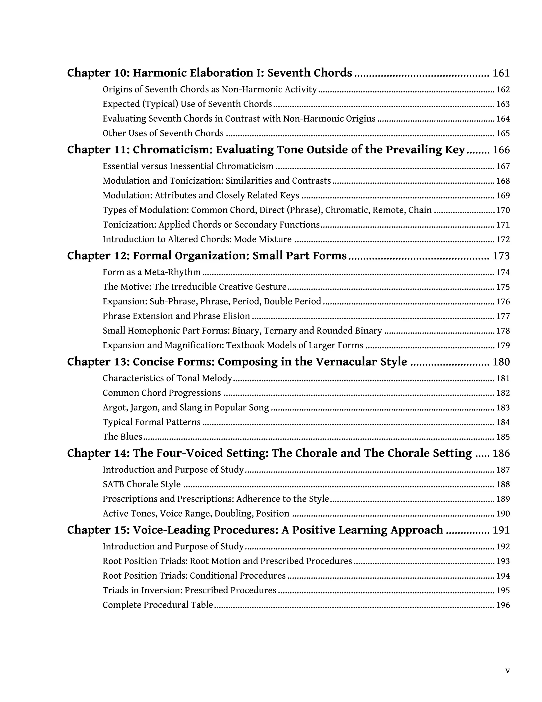 Chapter 10: Harmonic Elaboration I: Seventh Chords.............................................. 161
Origins of Seventh Chords as Non-Harmonic Activity...........................................................................162
Expected (Typical) Use of Seventh Chords..............................................................................................163
Evaluating Seventh Chords in Contrast with Non-Harmonic Origins..................................................164
Other Uses of Seventh Chords .................................................................................................................. 165
Chapter 11: Chromaticism: Evaluating Tone Outside of the Prevailing Key........ 166
Essential versus Inessential Chromaticism .............................................................................................167
Modulation and Tonicization: Similarities and Contrasts.....................................................................168
Modulation: Attributes and Closely Related Keys ..................................................................................169
Types of Modulation: Common Chord, Direct (Phrase), Chromatic, Remote, Chain ..........................170
Tonicization: Applied Chords or Secondary Functions..........................................................................171
Introduction to Altered Chords: Mode Mixture .....................................................................................172
Chapter 12: Formal Organization: Small Part Forms................................................ 173
Form as a Meta-Rhythm............................................................................................................................ 174
The Motive: The Irreducible Creative Gesture........................................................................................175
Expansion: Sub-Phrase, Phrase, Period, Double Period.........................................................................176
Phrase Extension and Phrase Elision ....................................................................................................... 177
Small Homophonic Part Forms: Binary, Ternary and Rounded Binary ...............................................178
Expansion and Magnification: Textbook Models of Larger Forms .......................................................179
Chapter 13: Concise Forms: Composing in the Vernacular Style ........................... 180
Characteristics of Tonal Melody............................................................................................................... 181
Common Chord Progressions ................................................................................................................... 182
Argot, Jargon, and Slang in Popular Song ...............................................................................................183
Typical Formal Patterns............................................................................................................................ 184
The Blues..................................................................................................................................................... 185
Chapter 14: The Four-Voiced Setting: The Chorale and The Chorale Setting ..... 186
Introduction and Purpose of Study.......................................................................................................... 187
SATB Chorale Style .................................................................................................................................... 188
Proscriptions and Prescriptions: Adherence to the Style......................................................................189
Active Tones, Voice Range, Doubling, Position ......................................................................................190
Chapter 15: Voice-Leading Procedures: A Positive Learning Approach ............... 191
Introduction and Purpose of Study.......................................................................................................... 192
Root Position Triads: Root Motion and Prescribed Procedures............................................................193
Root Position Triads: Conditional Procedures........................................................................................194
Triads in Inversion: Prescribed Procedures............................................................................................195
Complete Procedural Table....................................................................................................................... 196
v
 