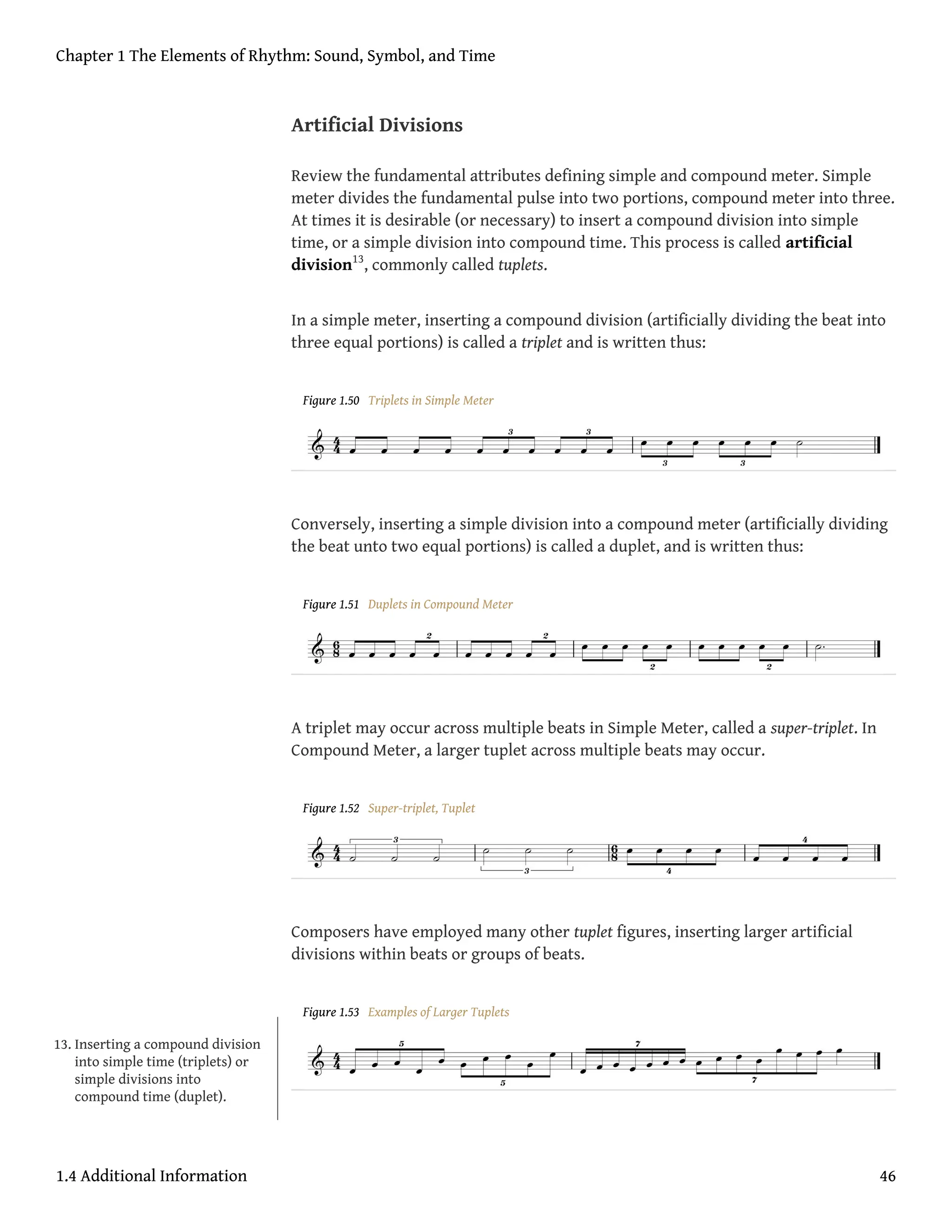 Artificial Divisions
Review the fundamental attributes defining simple and compound meter. Simple
meter divides the fundamental pulse into two portions, compound meter into three.
At times it is desirable (or necessary) to insert a compound division into simple
time, or a simple division into compound time. This process is called artificial
division13
, commonly called tuplets.
In a simple meter, inserting a compound division (artificially dividing the beat into
three equal portions) is called a triplet and is written thus:
Figure 1.50 Triplets in Simple Meter
Conversely, inserting a simple division into a compound meter (artificially dividing
the beat unto two equal portions) is called a duplet, and is written thus:
Figure 1.51 Duplets in Compound Meter
A triplet may occur across multiple beats in Simple Meter, called a super-triplet. In
Compound Meter, a larger tuplet across multiple beats may occur.
Figure 1.52 Super-triplet, Tuplet
Composers have employed many other tuplet figures, inserting larger artificial
divisions within beats or groups of beats.
Figure 1.53 Examples of Larger Tuplets
13. Inserting a compound division
into simple time (triplets) or
simple divisions into
compound time (duplet).
Chapter 1 The Elements of Rhythm: Sound, Symbol, and Time
1.4 Additional Information 46
 