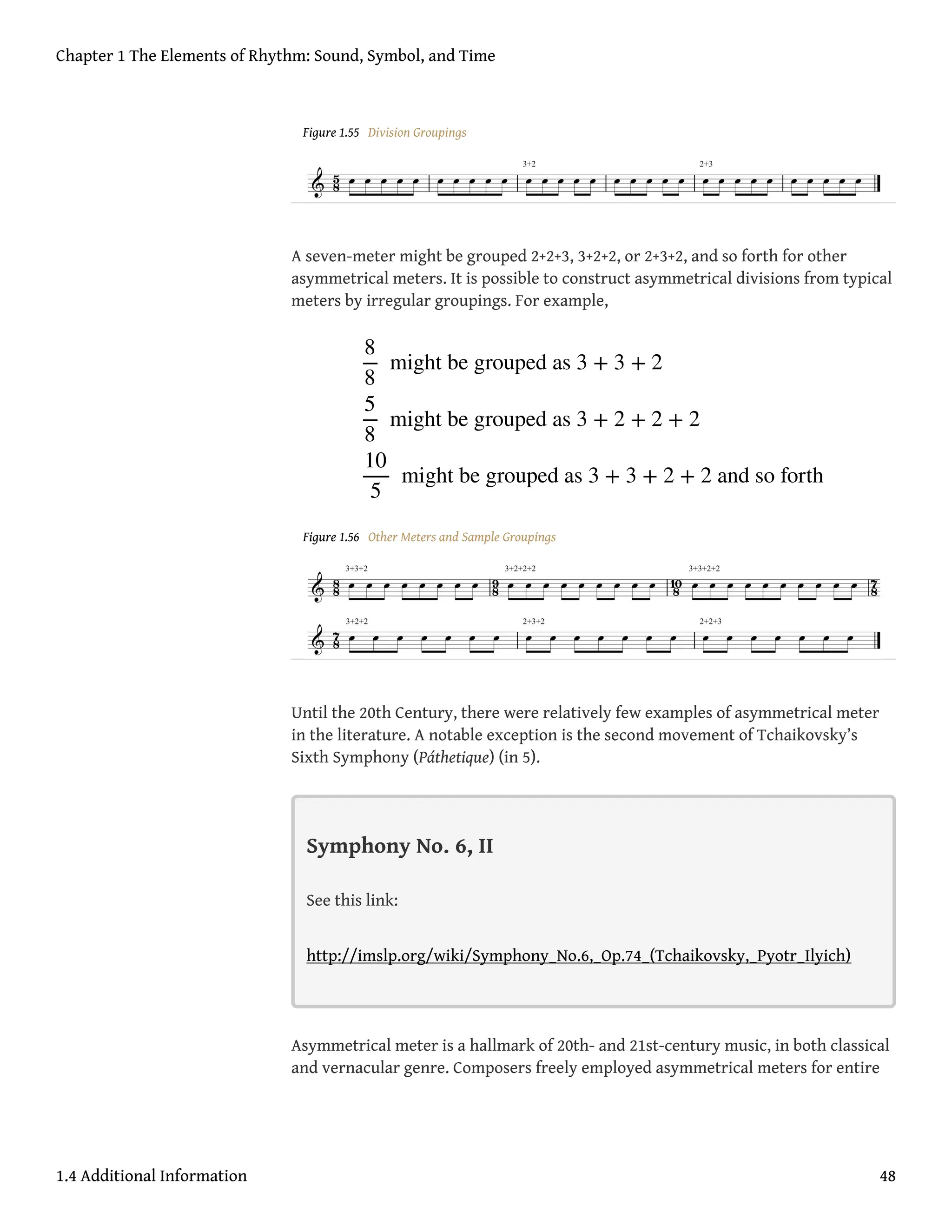 Figure 1.55 Division Groupings
A seven-meter might be grouped 2+2+3, 3+2+2, or 2+3+2, and so forth for other
asymmetrical meters. It is possible to construct asymmetrical divisions from typical
meters by irregular groupings. For example,
Figure 1.56 Other Meters and Sample Groupings
Until the 20th Century, there were relatively few examples of asymmetrical meter
in the literature. A notable exception is the second movement of Tchaikovsky’s
Sixth Symphony (Páthetique) (in 5).
Symphony No. 6, II
See this link:
http://imslp.org/wiki/Symphony_No.6,_Op.74_(Tchaikovsky,_Pyotr_Ilyich)
Asymmetrical meter is a hallmark of 20th- and 21st-century music, in both classical
and vernacular genre. Composers freely employed asymmetrical meters for entire
8
8
might be grouped as 3 + 3 + 2
5
8
might be grouped as 3 + 2 + 2 + 2
10
5
might be grouped as 3 + 3 + 2 + 2 and so forth
Chapter 1 The Elements of Rhythm: Sound, Symbol, and Time
1.4 Additional Information 48
 