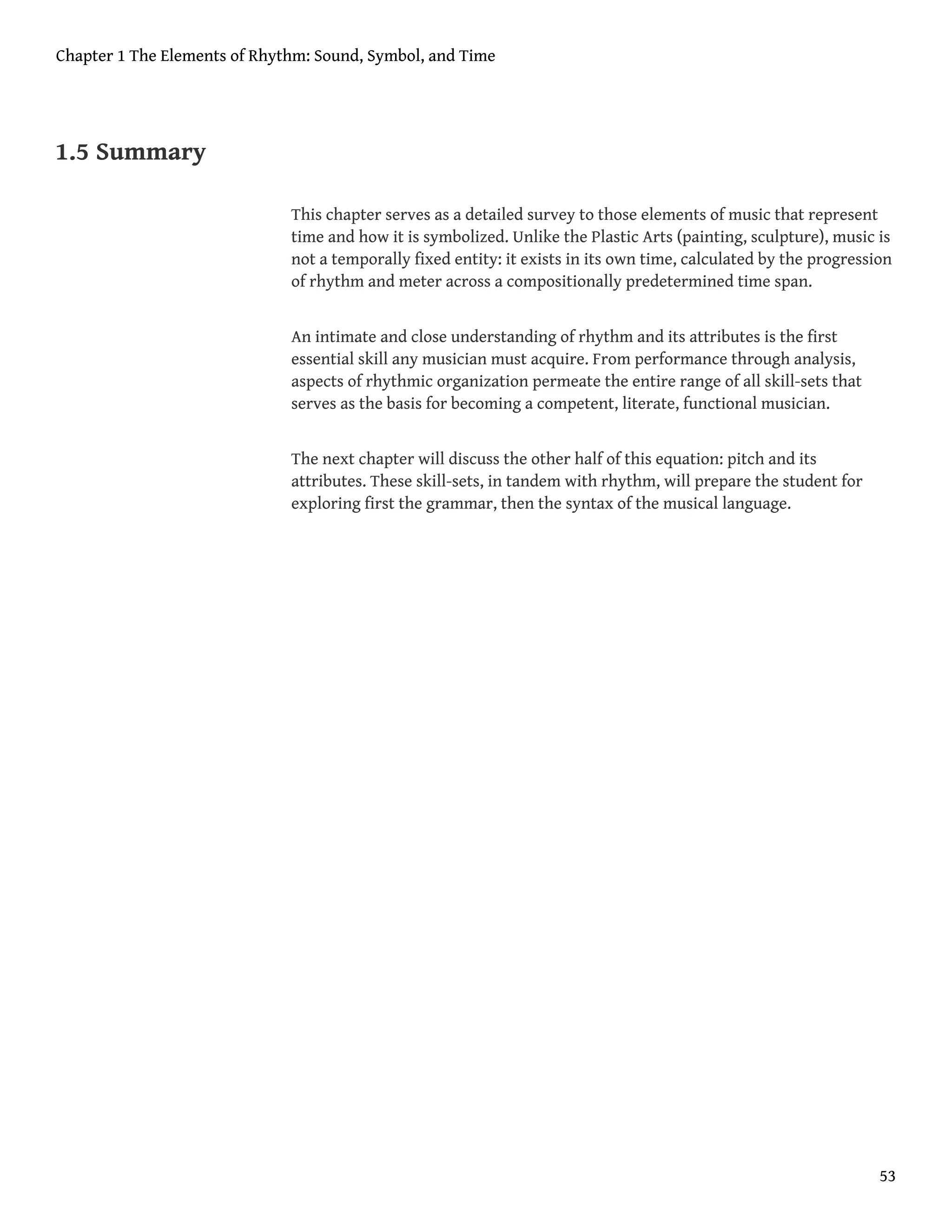 1.5 Summary
This chapter serves as a detailed survey to those elements of music that represent
time and how it is symbolized. Unlike the Plastic Arts (painting, sculpture), music is
not a temporally fixed entity: it exists in its own time, calculated by the progression
of rhythm and meter across a compositionally predetermined time span.
An intimate and close understanding of rhythm and its attributes is the first
essential skill any musician must acquire. From performance through analysis,
aspects of rhythmic organization permeate the entire range of all skill-sets that
serves as the basis for becoming a competent, literate, functional musician.
The next chapter will discuss the other half of this equation: pitch and its
attributes. These skill-sets, in tandem with rhythm, will prepare the student for
exploring first the grammar, then the syntax of the musical language.
Chapter 1 The Elements of Rhythm: Sound, Symbol, and Time
53
 