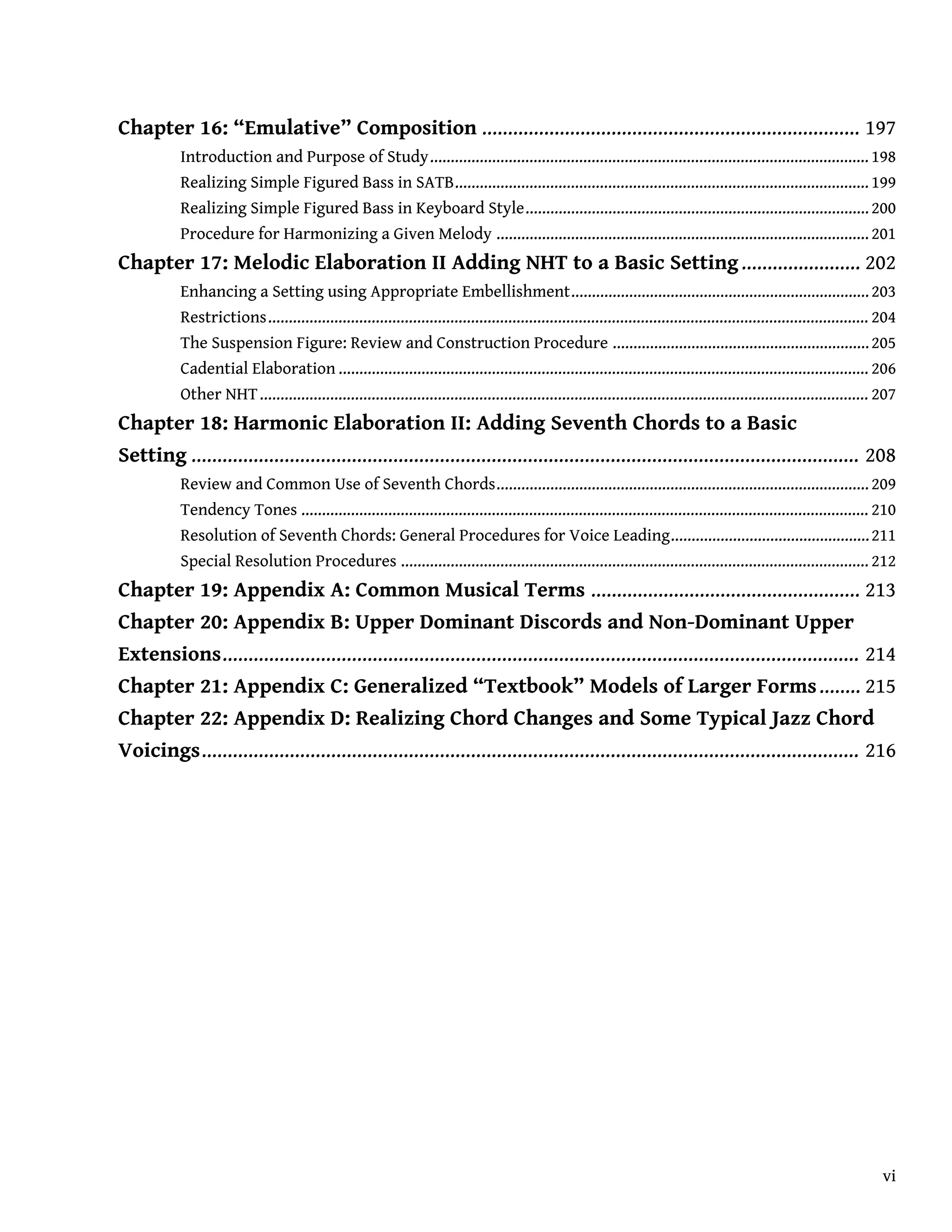 Chapter 16: “Emulative” Composition ......................................................................... 197
Introduction and Purpose of Study.......................................................................................................... 198
Realizing Simple Figured Bass in SATB....................................................................................................199
Realizing Simple Figured Bass in Keyboard Style...................................................................................200
Procedure for Harmonizing a Given Melody ..........................................................................................201
Chapter 17: Melodic Elaboration II Adding NHT to a Basic Setting....................... 202
Enhancing a Setting using Appropriate Embellishment........................................................................203
Restrictions................................................................................................................................................. 204
The Suspension Figure: Review and Construction Procedure ..............................................................205
Cadential Elaboration ................................................................................................................................ 206
Other NHT................................................................................................................................................... 207
Chapter 18: Harmonic Elaboration II: Adding Seventh Chords to a Basic
Setting ................................................................................................................................. 208
Review and Common Use of Seventh Chords..........................................................................................209
Tendency Tones ......................................................................................................................................... 210
Resolution of Seventh Chords: General Procedures for Voice Leading................................................211
Special Resolution Procedures ................................................................................................................. 212
Chapter 19: Appendix A: Common Musical Terms .................................................... 213
Chapter 20: Appendix B: Upper Dominant Discords and Non-Dominant Upper
Extensions........................................................................................................................... 214
Chapter 21: Appendix C: Generalized “Textbook” Models of Larger Forms........ 215
Chapter 22: Appendix D: Realizing Chord Changes and Some Typical Jazz Chord
Voicings............................................................................................................................... 216
vi
 