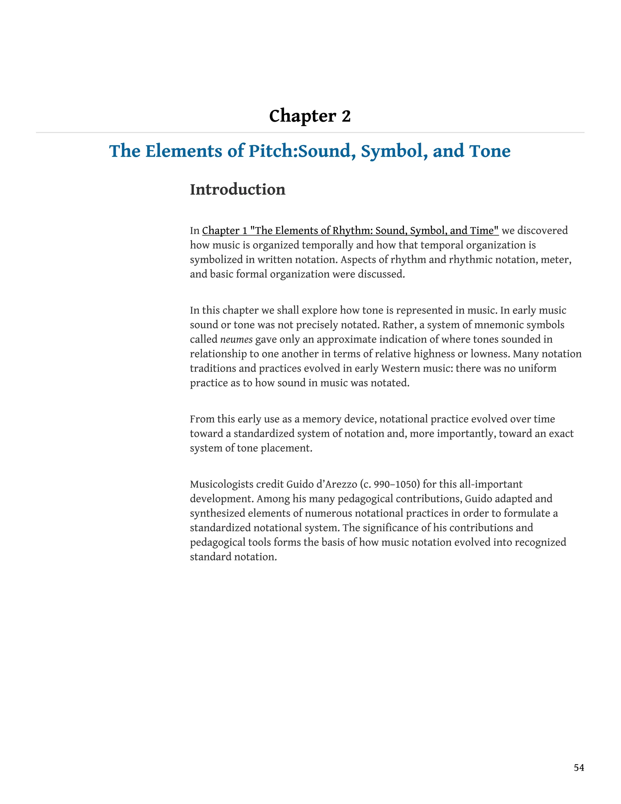 Chapter 2
The Elements of Pitch:Sound, Symbol, and Tone
Introduction
In Chapter 1 "The Elements of Rhythm: Sound, Symbol, and Time" we discovered
how music is organized temporally and how that temporal organization is
symbolized in written notation. Aspects of rhythm and rhythmic notation, meter,
and basic formal organization were discussed.
In this chapter we shall explore how tone is represented in music. In early music
sound or tone was not precisely notated. Rather, a system of mnemonic symbols
called neumes gave only an approximate indication of where tones sounded in
relationship to one another in terms of relative highness or lowness. Many notation
traditions and practices evolved in early Western music: there was no uniform
practice as to how sound in music was notated.
From this early use as a memory device, notational practice evolved over time
toward a standardized system of notation and, more importantly, toward an exact
system of tone placement.
Musicologists credit Guido d’Arezzo (c. 990–1050) for this all-important
development. Among his many pedagogical contributions, Guido adapted and
synthesized elements of numerous notational practices in order to formulate a
standardized notational system. The significance of his contributions and
pedagogical tools forms the basis of how music notation evolved into recognized
standard notation.
54
 