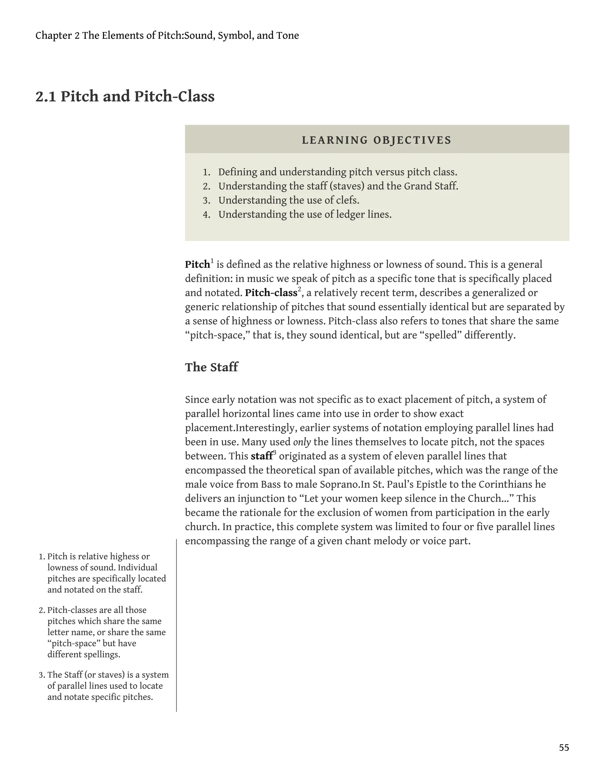 2.1 Pitch and Pitch-Class
LEARNING OBJECTIVES
1. Defining and understanding pitch versus pitch class.
2. Understanding the staff (staves) and the Grand Staff.
3. Understanding the use of clefs.
4. Understanding the use of ledger lines.
Pitch1
is defined as the relative highness or lowness of sound. This is a general
definition: in music we speak of pitch as a specific tone that is specifically placed
and notated. Pitch-class2
, a relatively recent term, describes a generalized or
generic relationship of pitches that sound essentially identical but are separated by
a sense of highness or lowness. Pitch-class also refers to tones that share the same
“pitch-space,” that is, they sound identical, but are “spelled” differently.
The Staff
Since early notation was not specific as to exact placement of pitch, a system of
parallel horizontal lines came into use in order to show exact
placement.Interestingly, earlier systems of notation employing parallel lines had
been in use. Many used only the lines themselves to locate pitch, not the spaces
between. This staff3
originated as a system of eleven parallel lines that
encompassed the theoretical span of available pitches, which was the range of the
male voice from Bass to male Soprano.In St. Paul’s Epistle to the Corinthians he
delivers an injunction to “Let your women keep silence in the Church…” This
became the rationale for the exclusion of women from participation in the early
church. In practice, this complete system was limited to four or five parallel lines
encompassing the range of a given chant melody or voice part.
1. Pitch is relative highess or
lowness of sound. Individual
pitches are specifically located
and notated on the staff.
2. Pitch-classes are all those
pitches which share the same
letter name, or share the same
“pitch-space” but have
different spellings.
3. The Staff (or staves) is a system
of parallel lines used to locate
and notate specific pitches.
Chapter 2 The Elements of Pitch:Sound, Symbol, and Tone
55
 