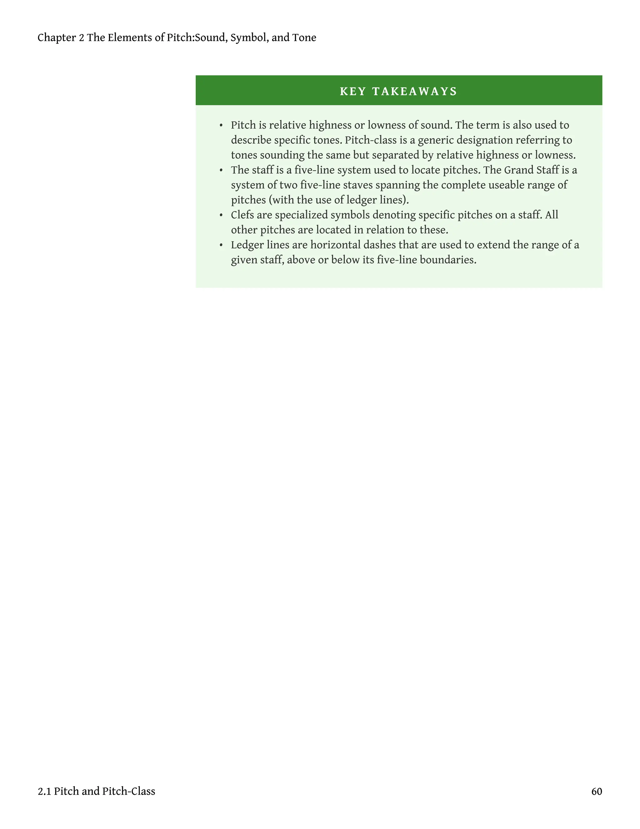 KEY TAKEAWAYS
• Pitch is relative highness or lowness of sound. The term is also used to
describe specific tones. Pitch-class is a generic designation referring to
tones sounding the same but separated by relative highness or lowness.
• The staff is a five-line system used to locate pitches. The Grand Staff is a
system of two five-line staves spanning the complete useable range of
pitches (with the use of ledger lines).
• Clefs are specialized symbols denoting specific pitches on a staff. All
other pitches are located in relation to these.
• Ledger lines are horizontal dashes that are used to extend the range of a
given staff, above or below its five-line boundaries.
Chapter 2 The Elements of Pitch:Sound, Symbol, and Tone
2.1 Pitch and Pitch-Class 60
 